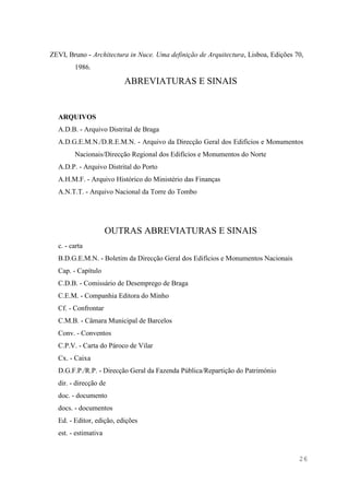26
ZEVI, Bruno - Architectura in Nuce. Uma definição de Arquitectura, Lisboa, Edições 70,
1986.
ABREVIATURAS E SINAIS
ARQUIVOS
A.D.B. - Arquivo Distrital de Braga
A.D.G.E.M.N./D.R.E.M.N. - Arquivo da Direcção Geral dos Edifícios e Monumentos
Nacionais/Direcção Regional dos Edifícios e Monumentos do Norte
A.D.P. - Arquivo Distrital do Porto
A.H.M.F. - Arquivo Histórico do Ministério das Finanças
A.N.T.T. - Arquivo Nacional da Torre do Tombo
OUTRAS ABREVIATURAS E SINAIS
c. - carta
B.D.G.E.M.N. - Boletim da Direcção Geral dos Edifícios e Monumentos Nacionais
Cap. - Capítulo
C.D.B. - Comissário de Desemprego de Braga
C.E.M. - Companhia Editora do Minho
Cf. - Confrontar
C.M.B. - Câmara Municipal de Barcelos
Conv. - Conventos
C.P.V. - Carta do Pároco de Vilar
Cx. - Caixa
D.G.F.P./R.P. - Direcção Geral da Fazenda Pública/Repartição do Património
dir. - direcção de
doc. - documento
docs. - documentos
Ed. - Editor, edição, edições
est. - estimativa
 