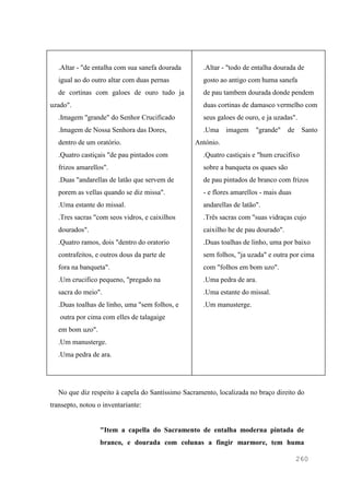 260
.Altar - "de entalha com sua sanefa dourada
igual ao do outro altar com duas pernas
de cortinas com galoes de ouro tudo ja
uzado".
.Imagem "grande" do Senhor Crucificado
.Imagem de Nossa Senhora das Dores,
dentro de um oratório.
.Quatro castiçais "de pau pintados com
frizos amarellos".
.Duas "andarellas de latão que servem de
porem as vellas quando se diz missa".
.Uma estante do missal.
.Tres sacras "com seos vidros, e caixilhos
dourados".
.Quatro ramos, dois "dentro do oratorio
contrafeitos, e outros dous da parte de
fora na banqueta".
.Um crucifico pequeno, "pregado na
sacra do meio".
.Duas toalhas de linho, uma "sem folhos, e
outra por cima com elles de talagaige
em bom uzo".
.Um manusterge.
.Uma pedra de ara.
.Altar - "todo de entalha dourada de
gosto ao antigo com huma sanefa
de pau tambem dourada donde pendem
duas cortinas de damasco vermelho com
seus galoes de ouro, e ja uzadas".
.Uma imagem "grande" de Santo
António.
.Quatro castiçais e "hum crucifixo
sobre a banqueta os quaes são
de pau pintados de branco com frizos
- e flores amarellos - mais duas
andarellas de latão".
.Três sacras com "suas vidraças cujo
caixilho he de pau dourado".
.Duas toalhas de linho, uma por baixo
sem folhos, "ja uzada" e outra por cima
com "folhos em bom uzo".
.Uma pedra de ara.
.Uma estante do missal.
.Um manusterge.
No que diz respeito à capela do Santíssimo Sacramento, localizada no braço direito do
transepto, notou o inventariante:
"Item a capella do Sacramento de entalha moderna pintada de
branco, e dourada com colunas a fingir marmore, tem huma
 