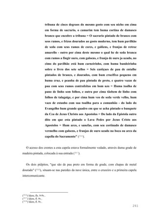 261
tribuna de cinco degraos do mesmo gosto com seu nicho em cima
em forma de sacrario, o camarim tem huma cortina de damasco
branco que encobre a tribuna = O sacrario pintado de branco com
seos ramos, e frizos dourados ao gosto moderno, tem hum pavilhão
de seda com seus ramos de cores, e galõens, e franjas de retroz
amarello - outro por cima deste mesmo o qual he de seda branca
com ramos a fingir ouro, com galoens, e franja de ouro ja uzado, no
cimo do pavilhão está hum carneirinho, com huma bandeirinha
sobre o livro dos sete sellos = Seis castiçaes de pau de entalhe
pintados de branco, e dourados, com hum crucifixo pequeno em
huma cruz, e peanha de pau pintada de preto, e quatro vazas de
pau com seus ramos contrafeitas em bom uzo = Huma toalha de
pano de linho sem folhos, e outra por cima tãobem de linho com
folhos de talagaige, e por cima hum veo de seda verde velho, hum
vazo de estanho com sua toailha para a comunhão - do lado do
Evangelho hum grande quadro em que se acha pintado o banquete
da Cea de Jezus Christo aos Apostolos = Do lado da Epistola outro
dito em que esta pintado o Lava Pedes por Jezus Cristo aos
Apostolos = Hum arco, e sanefas, com seu cortinado de damasco
vermelho com galoens, e franjas de ouro uzado na boca ou arco da
capella do Sacramento" (956).
O acesso dos crentes a esta capela estava formalmente vedado, através duma grade de
madeira pintada, colocada à sua entrada (957).
Os dois púlpitos, "que são de pau preto em forma de grade, com chapas de metal
dourado" (958), situam-se nas paredes da nave única, entre o cruzeiro e a primeira capela
intercomunicante.
(956) Idem, fls. 9-9v..
(957) Idem, fl. 9v..
(958) Idem, fl. 9v..
 