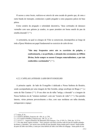 262
O acesso a estes locais, realizava-se através de uma escada de granito que, de uma e
outra banda do transepto, conduziam o padre pregador a estes pequenos palcos de base
pétrea.
Como cenário da pregação e solenidade decorativa, "dous cortinados de damasco
vermelho com seus galoens ja uzados, os quaes prendem em huma sanefa de pau de
entalha dourada" (959).
A sermonária, na qual os cónegos de Vilar se esmeravam, desempenhou ao longo de
toda a Época Moderna um papel fundamental no exercício do culto divino:
"São muy frequentes entre nós os exercicios do pulpito, e
confessionario, e na perfeição, e attenção das ceremonias no Officio
Divino, forão sempre os nossos Conegos esmeradissimos, e por tais
conhecidos e acclamados" (960).
4.2.2. CAPELAS LATERAIS: LADO DO EVANGELHO
A primeira capela do lado do Evangelho é dedicada a Nossa Senhora do Rosário,
sendo acompanhada por uma imagem de São Geraldo, antigo arcebispo de Braga (961) e
outra de São Caetano (962). O seu altar era de talha "antiga, e dourada" e a imagem de
Nossa Senhora era de "estatura mediana", com um "rozario de vidro" (963). Nas paredes
laterais, várias pinturas provavelmente a óleo, com suas molduras em talha dourada,
enriqueciam o espaço:
(959) Idem, fl. 9v..
(960) SANTA MARIA, Francisco de - Ob. cit., p. 238.
(961) Cf. SANTA MARIA, Francisco de - Ob. cit., p. 375.
(962) A.N.T.T. - Arquivo Histórico do Ministério das Finanças, Cat. nº 439, Cx. 2264, doc. 8, fl. 9v..
(963) No altar desta capela existiam - "Seis castiçaes com hum crucifixo tudo de pau de entalhe pintados
de branco, e dourados - tres sacras com caixilho de pau dourado, huma estante para o missal - huma toalha
de pano de linho sem folhos, e outra por cima tãobem de linho com folhos de talagage - huma pedra de ara
 