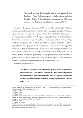 263
"Na parede do lado do Evangelho hum grande quadro de São
Domingos e Nossa Senhora em grande caixilho de pau pintado, e
dourado = Do lado da Epistola outro quadro do mesmo feitio com a
pintura de São Domingos, Nossa Senhora e hum Anjo" (964).
Sobre o arco da capela, havia uma sanefa "de pau de entalhe toda dourada" (965) e dela
pendiam duas cortinas de damasco vermelho com seus galões dourados. Uma grade
separa fisicamente este espaço da nave única - "a capella esta fechada com huma grade de
pau preto, e circulos de latão" (966). A segunda capela apresentava um retábulo "pintado
de amarello, e dourado nos relevos", exibindo uma imagem de "hum Santo Arcebispo
com huma cruz de duas astes na mão esquerda" (967). A entrada era igual à de todas as
capelas laterais desta igreja: um sanefa rocaille sobre o arco seiscentista, donde pendiam
cortinados de damasco vermelho com seus galões de ouro, e um gradeamento de pau
preto com seus circulos de latão (968). A terceira capela do lado do Evangelho tem um
retábulo de talha dourada "de gosto antigo" e um "grande oratorio com sua vidraça ja
quebrada onde esta Nossa Senhora das Dores com huma espada, e coroa de folha da
Flandres, o vestido de seda vermelho e a capa de seda azul clara" (969).
No mesmo altar podia ver-se:
"Do lado do Evangelho esta sobre huma pianha Santa Magdalena de
estatura mediana, e do lado da Epistola esta São João Evangelista do
mesmo tamanho, e trabalhado ao mesmo gosto = Aos pes [...] do oratorio
de Nossa Senhora das Dores esta outro com vidraça onde esta o Senhor
Morto" (970).
= Duas andarellas de latão aos lados do retabulo" - A.N.T.T. - Arquivo Histórico do Ministério das
Finanças, Cat. nº 439, Cx. 2264, doc. 8, fl. 9v..
(964) Idem, fl. 10.
(965) Idem, fl. 10.
(966) Idem, fl. 10.
(967) Tinha ainda uma banqueta com seis castiçais "feitos ao torno"; uma cruz sem crucifixo (tudo isto
pintado de branco, com os frisos dourados); duas toalhas de linho, uma com e outra sem folhos "de
talagage em bom uzo"; uma pedra de ara - Idem, fl. 10.
(968) Idem, fl. 10.
(969) Idem, fls. 10-10v..
(970) E ainda "seis castiçaes na banqueta feitos ao torno, e huma cruz sem crucifixo os quaes estão
pintados de branco com os frizos amarellos = Huma toalha sem folhos, e outra com elles de talagage em
bom uzo, huma pedra de ara" - Idem, fl. 10v..
 