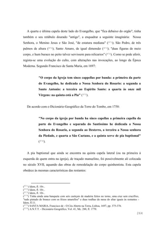 264
A quarta e última capela deste lado do Evangelho, que "fica debaixo do orgão", tinha
também o seu retábulo dourado "antigo", a enquadrar a seguinte imaginária: Nossa
Senhora, o Menino Jesus e São José, "de estatura mediana" (971); São Pedro, de três
palmos de altura (972); Santo Amaro, de igual dimensão (973); "duas figuras de meio
corpo, e hum buraco no peito talvez servissem para relicarios" (974). Como se pode aferir,
regista-se uma evolução do culto, com alterações nas invocações, ao longo da Época
Moderna. Segundo Francisco de Santa Maria, em 1697:
"O corpo da Igreja tem sinco cappellas por banda: a primeira da parte
do Evangelho, he dedicada a Nossa Senhora do Rosario: a segunda a
Santo Antonio: a terceira ao Espirito Santo: a quarta às onze mil
Virgens: na quinta està a Pia" (975).
De acordo com o Dicionário Geográfico da Torre do Tombo, em 1758:
"No corpo da igreja por banda ha sinco capellas a primeira capella da
parte do Evangelho e separada do Santissimo he dedicada a Nossa
Senhora do Rosario, a segunda ao Desterro, a terceira a Nossa senhora
da Piedade, e quarta a São Caetano, e a quinta serve de pia baptismal"
(976).
A pia baptismal que ainda se encontra na quinta capela lateral (ou na primeira à
esquerda de quem entra na igreja), de traçado manuelino, foi possivelmente ali colocada
no século XVII, aquando das obras de remodelação do corpo quinhentista. Esta capela
obedece às mesmas características das restantes:
(971) Idem, fl. 10v..
(972) Idem, fl. 10v..
(973) Idem, fl. 10v..
(974) Tinha ainda uma banqueta com seis castiçais de madeira feitos no torno, uma cruz sem crucifixo,
"tudo pintado de branco com os frizos amarellos" e duas toalhas da mesa do altar iguais às restantes -
Idem, fl.11.
(975) SANTA MARIA, Francisco de - O Céu Aberto na Terra, Lisboa, 1697, pp. 375-376.
(976) A.N.T.T. - Dicionário Geográfico, Vol. 41, Mc. 288, fl. 1770.
 