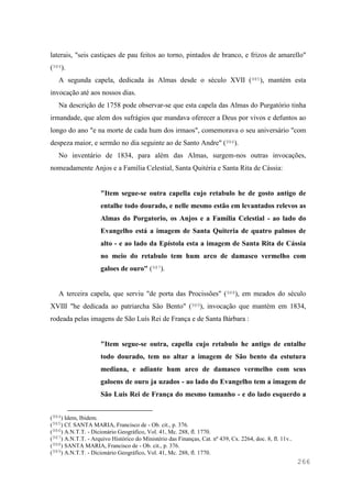 266
laterais, "seis castiçaes de pau feitos ao torno, pintados de branco, e frizos de amarello"
(984).
A segunda capela, dedicada às Almas desde o século XVII (985), mantém esta
invocação até aos nossos dias.
Na descrição de 1758 pode observar-se que esta capela das Almas do Purgatório tinha
irmandade, que alem dos sufrágios que mandava oferecer a Deus por vivos e defuntos ao
longo do ano "e na morte de cada hum dos irmaos", comemorava o seu aniversário "com
despeza maior, e sermão no dia seguinte ao de Santo Andre" (986).
No inventário de 1834, para além das Almas, surgem-nos outras invocações,
nomeadamente Anjos e a Família Celestial, Santa Quitéria e Santa Rita de Cássia:
"Item segue-se outra capella cujo retabulo he de gosto antigo de
entalhe todo dourado, e nelle mesmo estão em levantados relevos as
Almas do Porgatorio, os Anjos e a Família Celestial - ao lado do
Evangelho está a imagem de Santa Quiteria de quatro palmos de
alto - e ao lado da Epístola esta a imagem de Santa Rita de Cássia
no meio do retabulo tem hum arco de damasco vermelho com
galoes de ouro" (987).
A terceira capela, que serviu "de porta das Procissões" (988), em meados do século
XVIII "he dedicada ao patriarcha São Bento" (989), invocação que mantém em 1834,
rodeada pelas imagens de São Luís Rei de França e de Santa Bárbara :
"Item segue-se outra, capella cujo retabulo he antigo de entalhe
todo dourado, tem no altar a imagem de São bento da estutura
mediana, e adiante hum arco de damasco vermelho com seus
galoens de ouro ja uzados - ao lado do Evangelho tem a imagem de
São Luis Rei de França do mesmo tamanho - e do lado esquerdo a
(984) Idem, Ibidem.
(985) Cf. SANTA MARIA, Francisco de - Ob. cit., p. 376.
(986) A.N.T.T. - Dicionário Geográfico, Vol. 41, Mc. 288, fl. 1770.
(987) A.N.T.T. - Arquivo Histórico do Ministério das Finanças, Cat. nº 439, Cx. 2264, doc. 8, fl. 11v..
(988) SANTA MARIA, Francisco de - Ob. cit., p. 376.
(989) A.N.T.T. - Dicionário Geográfico, Vol. 41, Mc. 288, fl. 1770.
 