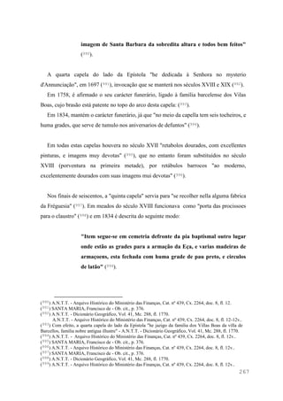 267
imagem de Santa Barbara da sobredita altura e todos bem feitos"
(990).
A quarta capela do lado da Epístola "he dedicada à Senhora no mysterio
d'Annunciação", em 1697 (991), invocação que se manterá nos séculos XVIII e XIX (992).
Em 1758, é afirmado o seu carácter funerário, ligado à família barcelense dos Vilas
Boas, cujo brasão está patente no topo do arco desta capela: (993).
Em 1834, mantém o carácter funerário, já que "no meio da capella tem seis tocheiros, e
huma grades, que serve de tumulo nos aniversarios de defuntos" (994).
Em todas estas capelas houvera no século XVII "retabolos dourados, com excellentes
pinturas, e imagens muy devotas" (995), que no entanto foram substituídos no século
XVIII (porventura na primeira metade), por retábulos barrocos "ao moderno,
excelentemente dourados com suas imagens mui devotas" (996).
Nos finais de seiscentos, a "quinta capela" servia para "se recolher nella alguma fabrica
da Fréguesia" (997). Em meados do século XVIII funcionava como "porta das procissoes
para o claustro" (998) e em 1834 é descrita do seguinte modo:
"Item segue-se em cemetria defronte da pia baptismal outro lugar
onde estão as grades para a armação da Eça, e varias madeiras de
armaçoens, esta fechada com huma grade de pau preto, e circulos
de latão" (999).
(990) A.N.T.T. - Arquivo Histórico do Ministério das Finanças, Cat. nº 439, Cx. 2264, doc. 8, fl. 12.
(991) SANTA MARIA, Francisco de - Ob. cit., p. 376.
(992) A.N.T.T. - Dicionário Geográfico, Vol. 41, Mc. 288, fl. 1770.
A.N.T.T. - Arquivo Histórico do Ministério das Finanças, Cat. nº 439, Cx. 2264, doc. 8, fl. 12-12v..
(993) Com efeito, a quarta capela do lado da Epístola "he jazigo da familia dos Villas Boas da villa de
Barcellos, familia nobre antigua illustre" - A.N.T.T. - Dicionário Geográfico, Vol. 41, Mc. 288, fl. 1770.
(994) A.N.T.T. - Arquivo Histórico do Ministério das Finanças, Cat. nº 439, Cx. 2264, doc. 8, fl. 12v..
(995) SANTA MARIA, Francisco de - Ob. cit., p. 376.
(996) A.N.T.T. - Arquivo Histórico do Ministério das Finanças, Cat. nº 439, Cx. 2264, doc. 8, fl. 12v..
(997) SANTA MARIA, Francisco de - Ob. cit., p. 376.
(998) A.N.T.T. - Dicionário Geográfico, Vol. 41, Mc. 288, fl. 1770.
(999) A.N.T.T. - Arquivo Histórico do Ministério das Finanças, Cat. nº 439, Cx. 2264, doc. 8, fl. 12v..
 