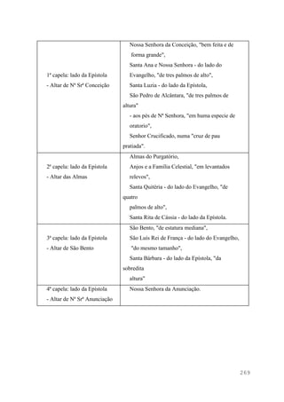 269
1ª capela: lado da Epístola
- Altar de Nª Srª Conceição
Nossa Senhora da Conceição, "bem feita e de
forma grande",
Santa Ana e Nossa Senhora - do lado do
Evangelho, "de tres palmos de alto",
Santa Luzia - do lado da Epístola,
São Pedro de Alcântara, "de tres palmos de
altura"
- aos pés de Nª Senhora, "em huma especie de
oratorio",
Senhor Crucificado, numa "cruz de pau
pratiada".
2ª capela: lado da Epístola
- Altar das Almas
Almas do Purgatório,
Anjos e a Família Celestial, "em levantados
relevos",
Santa Quitéria - do lado do Evangelho, "de
quatro
palmos de alto",
Santa Rita de Cássia - do lado da Epístola.
3ª capela: lado da Epístola
- Altar de São Bento
São Bento, "de estatura mediana",
São Luís Rei de França - do lado do Evangelho,
"do mesmo tamanho",
Santa Bárbara - do lado da Epístola, "da
sobredita
altura"
4ª capela: lado da Epístola
- Altar de Nª Srª Anunciação
Nossa Senhora da Anunciação.
 