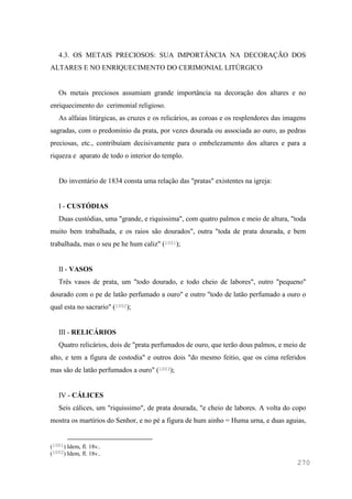 270
4.3. OS METAIS PRECIOSOS: SUA IMPORTÂNCIA NA DECORAÇÃO DOS
ALTARES E NO ENRIQUECIMENTO DO CERIMONIAL LITÚRGICO
Os metais preciosos assumiam grande importância na decoração dos altares e no
enriquecimento do cerimonial religioso.
As alfaias litúrgicas, as cruzes e os relicários, as coroas e os resplendores das imagens
sagradas, com o predomínio da prata, por vezes dourada ou associada ao ouro, as pedras
preciosas, etc., contribuíam decisivamente para o embelezamento dos altares e para a
riqueza e aparato de todo o interior do templo.
Do inventário de 1834 consta uma relação das "pratas" existentes na igreja:
I - CUSTÓDIAS
Duas custódias, uma "grande, e riquissima", com quatro palmos e meio de altura, "toda
muito bem trabalhada, e os raios são dourados", outra "toda de prata dourada, e bem
trabalhada, mas o seu pe he hum caliz" (1001);
II - VASOS
Três vasos de prata, um "todo dourado, e todo cheio de labores", outro "pequeno"
dourado com o pe de latão perfumado a ouro" e outro "todo de latão perfumado a ouro o
qual esta no sacrario" (1002);
III - RELICÁRIOS
Quatro relicários, dois de "prata perfumados de ouro, que terão dous palmos, e meio de
alto, e tem a figura de costodia" e outros dois "do mesmo feitio, que os cima referidos
mas são de latão perfumados a ouro" (1003);
IV - CÁLICES
Seis cálices, um "riquissimo", de prata dourada, "e cheio de labores. A volta do copo
mostra os martírios do Senhor, e no pé a figura de hum ainho = Huma urna, e duas aguias,
(1001) Idem, fl. 18v..
(1002) Idem, fl. 18v..
 