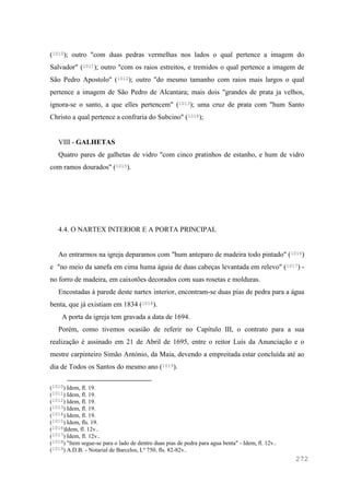 272
(1010); outro "com duas pedras vermelhas nos lados o qual pertence a imagem do
Salvador" (1011); outro "com os raios estreitos, e tremidos o qual pertence a imagem de
São Pedro Apostolo" (1012); outro "do mesmo tamanho com raios mais largos o qual
pertence a imagem de São Pedro de Alcantara; mais dois "grandes de prata ja velhos,
ignora-se o santo, a que elles pertencem" (1013); uma cruz de prata com "hum Santo
Christo a qual pertence a confraria do Subcino" (1014);
VIII - GALHETAS
Quatro pares de galhetas de vidro "com cinco pratinhos de estanho, e hum de vidro
com ramos dourados" (1015).
4.4. O NARTEX INTERIOR E A PORTA PRINCIPAL
Ao entrarmos na igreja deparamos com "hum anteparo de madeira todo pintado" (1016)
e "no meio da sanefa em cima huma águia de duas cabeças levantada em relevo" (1017) -
no forro de madeira, em caixotões decorados com suas rosetas e molduras.
Encostadas à parede deste nartex interior, encontram-se duas pias de pedra para a água
benta, que já existiam em 1834 (1018).
A porta da igreja tem gravada a data de 1694.
Porém, como tivemos ocasião de referir no Capítulo III, o contrato para a sua
realização é assinado em 21 de Abril de 1695, entre o reitor Luís da Anunciação e o
mestre carpinteiro Simão António, da Maia, devendo a empreitada estar concluída até ao
dia de Todos os Santos do mesmo ano (1019).
(1010) Idem, fl. 19.
(1011) Idem, fl. 19.
(1012) Idem, fl. 19.
(1013) Idem, fl. 19.
(1014) Idem, fl. 19.
(1015) Idem, fls. 19.
(1016)Idem, fl. 12v..
(1017) Idem, fl. 12v..
(1018) "Item segue-se para o lado de dentro duas pias de pedra para agua benta" - Idem, fl. 12v..
(1019) A.D.B. - Notarial de Barcelos, Lº 750, fls. 82-82v..
 