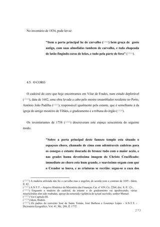 273
No inventário de 1834, pode ler-se:
"Item a porta principal he de carvalho (1020) bem groça de gosto
antigo, com suas almofádas tambem de carvalho, e toda chapeada
de latão fingindo caras de leões, e tudo pela parte de fora" (1021).
4.5. O CORO
O cadeiral do coro que hoje encontramos em Vilar de Frades, num estado deplorável
(1022), data de 1682, uma obra levada a cabo pelo mestre ensamblador residente no Porto,
António João Padilha (1023), responsável igualmente pela estante, que é semelhante à da
igreja do antigo mosteiro de Tibães, o gradeamento e a tribuna do órgão (1024).
Os inventariantes de 1758 (1025) descreveram este espaço seiscentista do seguinte
modo:
"Sobre a porta principal deste famozo templo esta situado o
espaçozo choro, chamado de cima com ademiraveis cadeiras para
os conegos e estante dourada de bronze tudo com o maior aceio, e
nas grades huma devotissima imagem do Christo Crucificado:
immediato ao choro esta hum grande, e suavissimo orgam com que
o Creador se louva, e as criaturas se recrião: segue-se a caza dos
(1020) A madeira utilizada não foi o carvalho mas o angelim, de acordo com o contrato de 1695 - Idem,
fl. 82.
(1021) A.N.T.T. - Arquivo Histórico do Ministério das Finanças, Cat. nº 439, Cx. 2264, doc. 8, fl. 12v..
(1022) Enquanto a madeira do cadeiral, da estante e do gradeamento vai apodrecendo, várias
misericórdias têm sido roubadas, apesar da esmerada vigilância do actual sacristão, senhor Manuel.
(1023) Ver Capítulo III.
(1024) Idem, Ibidem.
(1025) Os padres do convento José de Santo Tomás, José Barbosa e Lourenço Lopes - A.N.T.T. -
Dicionário Geográfico, Vol. 41, Mc. 288, fl. 1772.
 