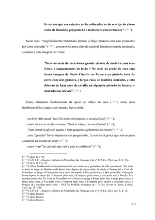 274
livros em que em estantes estão collocados os do serviço do choro
todos de finissimo pergaminho e muito bem emcadernados" (1026).
Neste coro, "magnificamente trabalhado pintado a fingir madeira com suas piramides
por cima douradas" (1027), conserva-se, para além do cadeiral lamentavelmente arruinado,
a estante e uma imagem de Cristo:
"Item no meio do coro huma grande estante de madeira com seus
frizos, e lampeamentos de latão = No meio da grade do coro está
huma imagem de Santo Christo em huma cruz pintada toda de
preto com seus grandes, e largos raios de madeira dourados, e esta
debaixo de hum arco de entalhe ou alpendre pintado de branco, e
dourado nos relevos" (1028).
Como elementos fundamentais de apoio ao ofício do coro (1029), nesta zona
fundamental das igrejas conventuais, havia ainda:
. um breviário anual "em folio todo esfarrapado, e escancellado" (1030);
. outro breviário em dois tomos, "tâobem rotos, e escancellados" (1031);
. "hum martirologio em quarto e hum pequeno suplemento ao mesmo" (1032);
. onze "grandes" livros impressos em pergaminho, "e com letra gotica que servem para
a cantoria na estante do coro" (1033);
. outro livro "de cantoria que serve para as antifonas" (1034);
(1026) Idem, fl. 1770.
(1027) A.N.T.T. - Arquivo Histórico do Ministério das Finanças, Cat. nº 439, Cx. 2264, doc. 8, fl. 12v..
(1028) Idem, fl. 12v.-13.
(1029) Ofício fundamental, o funcionamento do coro marcava o quotidiano da vida conventual: "Em todo
o anno se tange as Matinas pela huma hora depoes da meya noite, & desde a Pascoa até a Cruz de
Settembro, se tange à Prima pelas sinco horas da manhã, à Terça pelas oito, a jãtar pelas déz, à Noa pela
huma depoes do meyo dia, à Vespora pelas tres, à Completa pelas sinco, à cea pelas seis, à benção, & a
recolher pelas oito. Da Cruz de Settembro até a Pascoa se tange à Prima pelas seis, à terça pelas nove, a
jantar pelas onze, à Noa pelas doze, à Vespora pelas duas, à Completa pelas quatro, à cea pelas sinco, à
benção, & a recolher pelas sette" - SANTA MARIA, Francisco de - O Ceo Aberto na Terra, Lisboa,
1697, pp. 237-238.
(1030) A.N.T.T. - Arquivo Histórico do Ministério das Finanças, Cat. nº 439, Cx. 2264, doc. 8, fl. 13.
(1031) Idem, Ibidem.
(1032) Idem, Ibidem.
(1033) Idem, Ibidem.
 