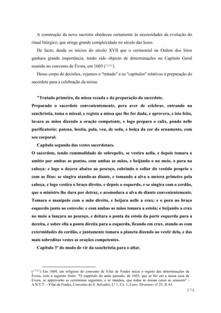 276
A construção da nova sacristia obedeceu certamente às necessidades da evolução do
ritual litúrgico, que atinge grande complexidade no século das luzes.
De facto, desde os inícios do século XVII que o cerimonial na Ordem dos lóios
ganhara grande importância, tendo sido objecto de determinações no Capítulo Geral
reunido no convento de Évora, em 1603 (1042).
Desse corpo de decisões, vejamos o "tratado" e os "capitulos" relativos à preparação do
sacerdote para a celebração da missa:
"Tratado primeiro, da missa rezada e da preparação do sacerdote.
Preparado o sacerdote convenientemente, pera aver de celebrar, entrando na
sanchristia, toma o missal, e regista a missa que lhe for dada, e aprovera, e isto feito,
lavara as mãos dizendo a oração competente, e logo prepara o calix, pondo nelle
purificatorio: patena, hostia, pala, veu, de seda, e bolça da cor do ornamento, com
seu corporal.
Capitulo segundo das vestes sacerdotaes.
O sacerdote, tendo commodidade de sobrepelix, se vestira nella, e depois tomara o
amitto por ambas as pontas, com ambas as mãos, e beijando o no meio, o pora na
cabeça: e logo o deçera abaixo ao pescoço, cobrindo o collar do vestido proprio e
com as fitas: se singira atando-as diante, e tomando a alva a metera primeiro pela
cabeça, e logo vestira o braço direito, e depois o esquerdo, e se singira com o cordão,
que o ministro lhe dara por detraz, e acomodara a alva de diante convenientemente.
Tomara o manipolo com a mão direita, e beijara nelle a crux: e o pora no braço
esquerdo junto ao cotovelo: e com ambas as mãos tomara a estola; e beijando a crux
no meio a lançara ao pescoço, e deitara a ponta da estola da parte esquerda para a
dereita, e sobre ella a ponta direita para a esquerda, ficando em crux, atando as com
extermidades do cordão, e juntamente tomara a planeta dizendo ao vestir dela, e das
mais sobreditas vestes as orações competentes.
Capitulo 3º do modo de vir da sanchristia para o altar.
(1042) Em 1604, um religioso do convento de Vilar de Frades inicia o registo das determinações de
Évora, com a seguinte título: "O cappitulo do anno passado, de 1603, que se fez em a nossa caza de
Evora, se approvarão as cerimonias seguintes, e se mandou, que todas as nossas cazas as uzassem" -
A.N.T.T. - Vilar de Frades, Convento de S. Salvador, Lº 1, Cx. 1, Conv. Diversos- nº 25, fl. 63.
 