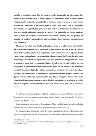 277
Vestido o sacerdote como dito he tomara o calix preparado na mão esquerda e
pondo a mão direita sobre a bolça, sahira da sanchristia com os olhos baixos,
religiosamente composto, precedendo o ministro com o missal, e mais couzas
necessarias; passando o sacerdote para o altar môr onde esta o Santissimo
Sacramento, fara genuflexão, mas onde não estiver o Santissimo Sacramento lhe
fara reverencia inclinando somente a cabeça, e se passando por outro qualquer
altar, e nelle levantarem o Santissimo Sacramento estando assi de joelhos tee
levantarem o calix; e passando por outro qualquer altar, alem dos sobreditos, não
fara reverencia.
Chegando ao altar fara funda inclinação, a crux, e se ahi estiver o Santissimo
Sacramento fara genuflexão, a qual feita subira ao meio do altar e pora o calix da
parte do Evangelho, e tirando o corporal da bolça o extendera sobre a pedra de ara,
e sobre ella o calix cuberto; e a bolça deixara ficar da parte do Evangelho, e havendo
de consagrar mais hostias ou particulas, que pela quantidade não possão estar sobre
a patena, as pora sobre o corporal diante do calix, ou em outro calix, ou vazo
consagrado, o qual cuberto com outra patena, pora detras do calix; isto feito ira o
saçerdote á parte da Epistola, e abrira o missal, que o ministro lhe tera posto sobre o
coxim da cor competente, e acommodara os registos em seus lugares; e sendo cazo
que se vista no altar fara o mesmo, antes que deça a começar a missa; feitas todas
estas sobreditas couzas tornara ao meio do altar para começar a missa, e se o altar
não tiver degraos, senão tabernaculo que tem diante sobre elle fara a confissão"
(1043).
A sacristia que ainda podemos admirar corresponde, na sua estrutura, à que nos é
descrita em 1834: um espaço amplo, com "quatro frestas com suas grades de ferro, e
vidraças por dentro" (1044).
Cada uma destas janelas estava decorada com "duas bambinelas de fazenda de algodão
lavrado com suas franjas, e borlas as quaes fazem por todas oito" (1045).
Ao entrarmos pela larga e alta porta, de recorte axial e proporcional às dimensões deste
espaço rectangular dos inícios de oitocentos, os nossos olhos são imediatamente atraídos
(1043) Idem, fls. 63-64.
(1044) A.N.T.T. - Arquivo Histórico do Ministério das Finanças, Cat. nº 439, Cx. 2264, doc. 8, fl.14v.
(1045) Idem, fl. 15.
 