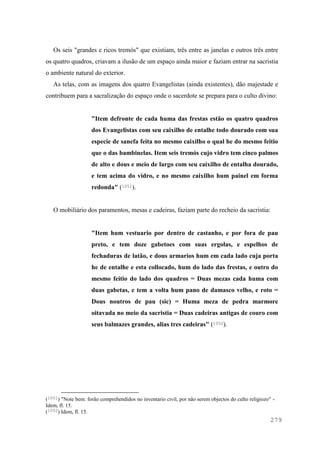 279
Os seis "grandes e ricos tremós" que existiam, três entre as janelas e outros três entre
os quatro quadros, criavam a ilusão de um espaço ainda maior e faziam entrar na sacristia
o ambiente natural do exterior.
As telas, com as imagens dos quatro Evangelistas (ainda existentes), dão majestade e
contribuem para a sacralização do espaço onde o sacerdote se prepara para o culto divino:
"Item defronte de cada huma das frestas estão os quatro quadros
dos Evangelistas com seu caixilho de entalhe todo dourado com sua
especie de sanefa feita no mesmo caixilho o qual he do mesmo feitio
que o das bambinelas. Item seis tremós cujo vidro tem cinco palmos
de alto e dous e meio de largo com seu caixilho de entalha dourado,
e tem acima do vidro, e no mesmo caixilho hum painel em forma
redonda" (1051).
O mobiliário dos paramentos, mesas e cadeiras, faziam parte do recheio da sacristia:
"Item hum vestuario por dentro de castanho, e por fora de pau
preto, e tem doze gabetoes com suas ergolas, e espelhos de
fechaduras de latão, e dous armarios hum em cada lado cuja porta
he de entalhe e esta collocado, hum do lado das frestas, e outro do
mesmo feitio do lado dos quadros = Duas mezas cada huma com
duas gabetas, e tem a volta hum pano de damasco velho, e roto =
Dous noutros de pau (sic) = Huma meza de pedra marmore
oitavada no meio da sacristia = Duas cadeiras antigas de couro com
seus balmazes grandes, alias tres cadeiras" (1052).
(1051) "Note bem: forão comprehendidos no inventario civil, por não serem objectos do culto religiozo" -
Idem, fl. 15.
(1052) Idem, fl. 15.
 