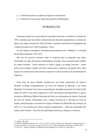 28
(...) - Omissão de palavra ou palavras ilegíveis no documento
[...] - Omissão de texto numa citação documental ou bibliográfica
INTRODUÇÃO
O presente estudo teve como objectivo principal, desde que o iniciámos no Outono de
1992, contribuir para um melhor conhecimento da dimensão arquitectónica e artística da
igreja e do antigo convento de Vilar de Frades, a primeira casa-mãe da Congregação dos
Cónegos Seculares de S. João Evangelista - Lóios.
As suas balizas cronológicas coincidem genericamente com a fundação e a extinção
desta Ordem Religiosa: 1425-1834.
Não nos foi possível encontrar todas as respostas para as perguntas que íamos
formulando ao longo do percurso metodológico encetado: umas suscitadas pelo trabalho
de campo realizado - foram inúmeras as visitas à igreja e ao antigo convento -, outras
pelas meias-verdades contidas em fontes manuscritas e impressas, de grande valor, aliás,
porque nos esclareceram sobre diversos aspectos da vida conventual e da mentalidade dos
religiosos.
Como base do nosso trabalho, apoiámo-nos nas fontes manuscritas do Arquivo
Distrital de Braga, designadamente em livros do Notarial de Barcelos e do Fundo
Monástico Conventual, bem como no parcialmente divulgado manuscrito de Jorge de São
Paulo, de 1658 (5); na crónica impressa em 1697, de Francisco de Santa Maria (6), que se
encontra na Biblioteca Pública Municipal do Porto; nos documentos do Arquivo Nacional
da Torre do Tombo, relacionados com o antigo convento de S. Salvador de Vilar de
Frades, particularmente o inventário do Arquivo Histórico do Ministério das Finanças, de
1834 (7); e na existência do valioso conjunto arquitectónico - ainda que maltratado pelo
tempo e pelo Homem -, tão cheio de significações históricas, religiosas e artísticas.
(5) A.D.B. - Ms. 924.
(6) SANTA MARIA, Francisco de - O Ceo Aberto na Terra. História das Sagradas Congregações dos
Cónegos Seculares de S. Jorge em Alga de Veneza e de S. João Evangelista em Portugal, Lisboa, 1697.
(7) A.N.T.T. - Arquivo Histórico do Ministério das Finanças, Cat. nº 439, Cx. 2264, doc. 8.
 