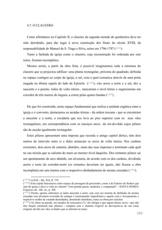 280
4.7. O CLAUSTRO
Como afirmámos no Capítulo II, o claustro da segunda metade de quinhentos deve ter
sido derrubado, para dar lugar à nova construção dos finais do século XVIII, da
responsabilidade de Manuel de S. Tiago e Silva, reitor em 1796-1797 (1053).
Tanto a fachada da igreja como o claustro, cuja reconstrução foi ordenada por este
reitor, ficaram incompletos.
Mesmo assim, a partir da obra feita, é possível imaginarmos toda a estrutura do
claustro que se projectou edificar: uma planta rectangular, próxima do quadrado, definida
no espaço contíguo ao corpo da igreja, a sul, com a qual comunica através de uma porta
rasgada na última capela do lado da Epístola (1054); oito arcos a norte e a sul, dez a
nascente e a poente, todos de volta inteira , marcariam o nível térreo e organizariam um
corredor de três metros de largura, a correr pelas quatro bandas (1055) .
Do que foi construído, neste espaço fundamental que realiza a unidade orgânica entre a
igreja e o convento, destacamos as arcadas térreas - da ordem toscana - que se encontram
a nascente e a norte, a escadaria que nos leva ao piso superior com os seus vãos
rectangulares, em correspondência com os maciços arcos do rés-do-chão cujos pilares
são de secção igualmente rectangular.
Estes pilares apresentam uma imposta que recorda o antigo capitel dórico, têm dois
metros de intervalo entre si e deles arrancam os arcos de volta inteira. Nos cunhais
existentes, dois arcos de cantaria, abatidos, saem das suas impostas e terminam cada qual
na sua mísula que se salienta do muro ao mesmo nível daqueles. Dos restantes pilares sai
um apontamento de arco abatido, em alvenaria, de acordo com os dos cunhais, dividindo
assim o tecto do corredor-norte (os restantes deveriam ser iguais, não ficasse a obra
incompleta) em sete tramos com o respectivo abobadamento de arestas cruzadas (1056).
(1053) A.D.B. - Ms. 924, fl. 779.
(1054) Esta capela funcionava como espaço de passagem de procissões, como a do Enterro do Senhor que
saía da igreja e dava a volta ao claustro "com grande pausa, modestia, e compunção" - SANTA MARIA,
Francisco de - Ob. cit., p. 302.
(1055) Porém, apenas subsistem os lados nascente e norte, este com um sistema de abóbadas de arestas
cruzadas (em alvenaria revestida de estuque e tecnicamente imperfeitas) e aquele com o travejamento e
respectivo soalho da varanda desnudados, denotando abandono, ruína ou obras por concluir.
(1056) As obras na parede, em meados de setecentos (?), vão obrigar a que alguns destes arcos - que não
têm função estrutural mas plástica - rompam com a simetria exigível ao desviarem-se do seu rumo
original, devido aos vãos ovalados que se abriram no muro.
 