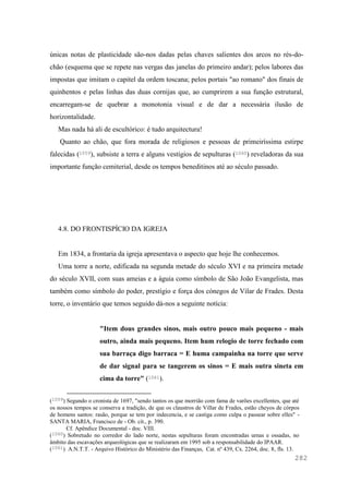 282
únicas notas de plasticidade são-nos dadas pelas chaves salientes dos arcos no rés-do-
chão (esquema que se repete nas vergas das janelas do primeiro andar); pelos labores das
impostas que imitam o capitel da ordem toscana; pelos portais "ao romano" dos finais de
quinhentos e pelas linhas das duas cornijas que, ao cumprirem a sua função estrutural,
encarregam-se de quebrar a monotonia visual e de dar a necessária ilusão de
horizontalidade.
Mas nada há ali de escultórico: é tudo arquitectura!
Quanto ao chão, que fora morada de religiosos e pessoas de primeiríssima estirpe
falecidas (1059), subsiste a terra e alguns vestígios de sepulturas (1060) reveladoras da sua
importante função cemiterial, desde os tempos beneditinos até ao século passado.
4.8. DO FRONTISPÍCIO DA IGREJA
Em 1834, a frontaria da igreja apresentava o aspecto que hoje lhe conhecemos.
Uma torre a norte, edificada na segunda metade do século XVI e na primeira metade
do século XVII, com suas ameias e a águia como símbolo de São João Evangelista, mas
também como símbolo do poder, prestígio e força dos cónegos de Vilar de Frades. Desta
torre, o inventário que temos seguido dá-nos a seguinte notícia:
"Item dous grandes sinos, mais outro pouco mais pequeno - mais
outro, ainda mais pequeno. Item hum relogio de torre fechado com
sua barraça digo barraca = E huma campainha na torre que serve
de dar signal para se tangerem os sinos = E mais outra sineta em
cima da torre" (1061).
(1059) Segundo o cronista de 1697, "sendo tantos os que morrião com fama de varões excellentes, que até
os nossos tempos se conserva a tradição, de que os claustros de Villar de Frades, estão cheyos de córpos
de homens santos: rasão, porque se tem por indecencia, e se castiga como culpa o passear sobre elles" -
SANTA MARIA, Francisco de - Ob. cit., p. 390.
Cf. Apêndice Documental - doc. VIII.
(1060) Sobretudo no corredor do lado norte, nestas sepulturas foram encontradas urnas e ossadas, no
âmbito das escavações arqueológicas que se realizaram em 1995 sob a responsabilidade do IPAAR.
(1061) A.N.T.T. - Arquivo Histórico do Ministério das Finanças, Cat. nº 439, Cx. 2264, doc. 8, fls. 13.
 