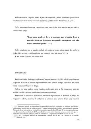 283
O corpo central, erguido sobre o pórtico manuelino, possui elementos goticizantes
resultantes da intervenção dos finais do século XVIII e inícios do século XIX (1062).
Sobre as duas colunas que enquadram o nartex exterior, uma sacada percorre as três
janelas deste corpo:
"Item huma grade de ferro a moderno que principia desde a
sobredita torre por diante das tres grandes vidraças do coro athe
a torre do lado esquerdo" (1063).
Sobre esta torre, que se localiza no lado sul, tendo na base a antiga capela dos senhores
de Farelães, apenas a confirmação de que a mesma "esta por acabar" (1064).
E por acabar ficou até aos nossos dias.
CONCLUSÃO
Desde os inícios da Congregação dos Cónegos Seculares de São João Evangelista que
os padres de Vilar de Frades experimentaram uma relação de tipo conflitual, por vezes
tensa, com os arcebispos de Braga.
Talvez por esta razão a igreja rivalize, desde cedo, com a Sé bracarense, tanto no
sentido estético como na grandiosidade da sua arquitectura.
Detentores da jurisdição eclesiástica em toda a arquidiocese, os prelados de Braga e o
respectivo cabido, tiveram de enfrentar a teimosia dos reitores lóios, que ousaram
(1062) Admitimos, porém, a possibilidade de terem sido utilizados elementos da estrutura seiscentista,
porventura o mesmo tipo de frestas e talvez a rosácea e as empenas. Embora desconheçamos a antiga
fisionomia deste pano axial do frontispício, construído aquando da edificação do novo corpo da igreja e
seu abobadamento, na década de 1620, ela não deveria ser muito diferente da actual, tanto mais que as
alterações nesta estrutura tectónica poderiam pôr em risco a segurança da abóbada na zona do coro.
(1063) A.N.T.T. - Arquivo Histórico do Ministério das Finanças, Cat. nº 439, Cx. 2264, doc. 8, fls. 13-13v..
(1064) Idem, fl. 13v..
 