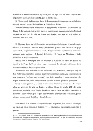 284
reivindicar a completa autonomia, apelando junto do papa e do rei, vindo a contar com
importantes apoios, quer da Santa Sé, quer da família real.
D. Afonso conde de Barcelos e duque de Bragança, participou com armas ao lado dos
cónegos, contra a ameaça de despejo de D. Fernando da Guerra.
Não obstante uma certa instabilidade na relação entre os reitores e os arcebispos de
Braga, D. Fernando da Guerra (com quem os padres entram abertamente em conflito) terá
anexado ao convento de Vilar de Frades nove igrejas, num total de treze unidas ao
convento entre 1425-1510.
D. Diogo de Sousa, prelado humanista que muito contribuiu para o desenvolvimento
cultural e artístico da cidade de Braga, patrocinou a primeira fase das obras da igreja
quinhentista, no primeiro quartel do século, designadamente a capela-mor e o cruzeiro,
enquanto duas parentes - D. Leonor de Lemos e D. Teresa de Mendonça -, terão
financiado os braços do transepto.
Irritado com os padres por estes lhe recusarem o exclusivo das armas dos Sousas no
cruzeiro, D. Diogo de Sousa retira o apoio financeiro das obras, inviabilizando desta
forma a imponência da igreja quinhentista.
A autoria da traça manuelina deverá pertencer a João de Castilho, ainda que Jorge de
São Paulo tenha remetido o nome do arquitecto biscainho ao silêncio, ou desconhecesse a
sua intervenção (hipótese mais provável) e se limite a celebrar o mestre pedreiro João
Lopes, de Guimarães, como o arquitecto das obras do primeiro quartel de quinhentos.
Como mestres pedreiros, os Lopes vimaranenses tiveram realmente importância nas
obras do convento de Vilar de Frades: na última década do século XVI, são ainda
contratados elementos desta família de artistas para as obras do edifício conventual a
nascente - João Coelho Lopes - e para o assentamento de um chafariz no claustro, que os
cónegos mandaram vir de Lisboa - Gonçalo Lopes.
Entre 1619 e 1658 realizam-se importantes obras de pedraria, com início na construção
da capela de Nossa Senhora do Socorro (1065) e na expansão da área conventual para o
poente.
(1065) Edificada em 1619-1620, a capela de Nossa Senhora do Socorro pode dever-se à necessidade de uma
invocação que intercedesse directamente junto de Deus, diminuindo-lhe a ira que se traduzia nos temporais
tormentosos, que ciclicamente abalam a vida das criaturas.
 