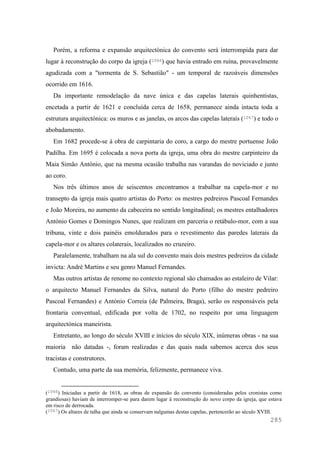 285
Porém, a reforma e expansão arquitectónica do convento será interrompida para dar
lugar à reconstrução do corpo da igreja (1066) que havia entrado em ruína, provavelmente
agudizada com a "tormenta de S. Sebastião" - um temporal de razoáveis dimensões
ocorrido em 1616.
Da importante remodelação da nave única e das capelas laterais quinhentistas,
encetada a partir de 1621 e concluída cerca de 1658, permanece ainda intacta toda a
estrutura arquitectónica: os muros e as janelas, os arcos das capelas laterais (1067) e todo o
abobadamento.
Em 1682 procede-se à obra de carpintaria do coro, a cargo do mestre portuense João
Padilha. Em 1695 é colocada a nova porta da igreja, uma obra do mestre carpinteiro da
Maia Simão António, que na mesma ocasião trabalha nas varandas do noviciado e junto
ao coro.
Nos três últimos anos de seiscentos encontramos a trabalhar na capela-mor e no
transepto da igreja mais quatro artistas do Porto: os mestres pedreiros Pascoal Fernandes
e João Moreira, no aumento da cabeceira no sentido longitudinal; os mestres entalhadores
António Gomes e Domingos Nunes, que realizam em parceria o retábulo-mor, com a sua
tribuna, vinte e dois painéis emoldurados para o revestimento das paredes laterais da
capela-mor e os altares colaterais, localizados no cruzeiro.
Paralelamente, trabalham na ala sul do convento mais dois mestres pedreiros da cidade
invicta: André Martins e seu genro Manuel Fernandes.
Mas outros artistas de renome no contexto regional são chamados ao estaleiro de Vilar:
o arquitecto Manuel Fernandes da Silva, natural do Porto (filho do mestre pedreiro
Pascoal Fernandes) e António Correia (de Palmeira, Braga), serão os responsáveis pela
frontaria conventual, edificada por volta de 1702, no respeito por uma linguagem
arquitectónica maneirista.
Entretanto, ao longo do século XVIII e inícios do século XIX, inúmeras obras - na sua
maioria não datadas -, foram realizadas e das quais nada sabemos acerca dos seus
tracistas e construtores.
Contudo, uma parte da sua memória, felizmente, permanece viva.
(1066) Iniciadas a partir de 1618, as obras de expansão do convento (consideradas pelos cronistas como
grandiosas) haviam de interromper-se para darem lugar à reconstrução do novo corpo da igreja, que estava
em risco de derrocada.
(1067) Os altares de talha que ainda se conservam nalgumas destas capelas, pertencerão ao século XVIII.
 