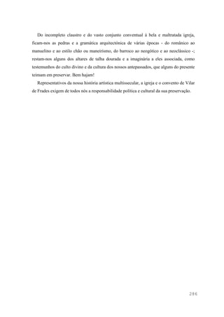 286
Do incompleto claustro e do vasto conjunto conventual à bela e maltratada igreja,
ficam-nos as pedras e a gramática arquitectónica de várias épocas - do românico ao
manuelino e ao estilo chão ou maneirismo, do barroco ao neogótico e ao neoclássico -;
restam-nos alguns dos altares de talha dourada e a imaginária a eles associada, como
testemunhos do culto divino e da cultura dos nossos antepassados, que alguns do presente
teimam em preservar. Bem hajam!
Representativos da nossa história artística multissecular, a igreja e o convento de Vilar
de Frades exigem de todos nós a responsabilidade política e cultural da sua preservação.
 