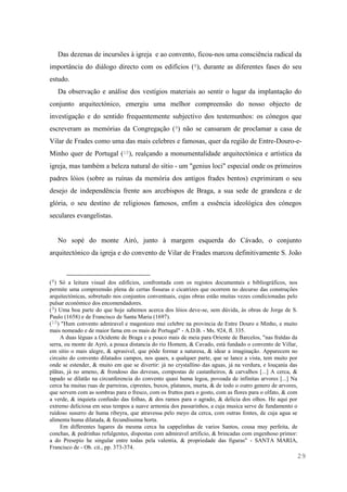 29
Das dezenas de incursões à igreja e ao convento, ficou-nos uma consciência radical da
importância do diálogo directo com os edifícios (8), durante as diferentes fases do seu
estudo.
Da observação e análise dos vestígios materiais ao sentir o lugar da implantação do
conjunto arquitectónico, emergiu uma melhor compreensão do nosso objecto de
investigação e do sentido frequentemente subjectivo dos testemunhos: os cónegos que
escreveram as memórias da Congregação (9) não se cansaram de proclamar a casa de
Vilar de Frades como uma das mais celebres e famosas, quer da região de Entre-Douro-e-
Minho quer de Portugal (10), realçando a monumentalidade arquitectónica e artística da
igreja, mas também a beleza natural do sítio - um "genius loci" especial onde os primeiros
padres lóios (sobre as ruínas da memória dos antigos frades bentos) exprimiram o seu
desejo de independência frente aos arcebispos de Braga, a sua sede de grandeza e de
glória, o seu destino de religiosos famosos, enfim a essência ideológica dos cónegos
seculares evangelistas.
No sopé do monte Airó, junto à margem esquerda do Cávado, o conjunto
arquitectónico da igreja e do convento de Vilar de Frades marcou definitivamente S. João
(8) Só a leitura visual dos edifícios, confrontada com os registos documentais e bibliográficos, nos
permite uma compreensão plena de certas fissuras e cicatrizes que ocorrem no decurso das construções
arquitectónicas, sobretudo nos conjuntos conventuais, cujas obras estão muitas vezes condicionadas pelo
pulsar económico dos encomendadores.
(9) Uma boa parte do que hoje sabemos acerca dos lóios deve-se, sem dúvida, às obras de Jorge de S.
Paulo (1658) e de Francisco de Santa Maria (1697).
(10) "Hum convento admiravel e magestozo mui celebre na provincia de Entre Douro e Minho, e muito
mais nomeado e de maior fama em os mais de Portugal" - A.D.B. - Ms. 924, fl. 335.
A duas léguas a Ocidente de Braga e a pouco mais de meia para Oriente de Barcelos, "nas fraldas da
serra, ou monte de Ayrò, a pouca distancia do rio Homem, & Cavado, està fundado o convento de Villar,
em sitio o mais alegre, & aprasivel, que póde formar a naturesa, & idear a imaginação. Apparecem no
circuito do convento dilatados campos, nos quaes, a qualquer parte, que se lance a vista, tem muito por
onde se estender, & muito em que se divertir: jà no crystallino das aguas, jà na verdura, e louçanìa das
plãtas, jà no ameno, & frondoso das devesas, compostas de castanheiros, & carvalhos [...] A cerca, &
tapado se dilatão na circunferencia do convento quasi huma legoa, povoada de infinitas arvores [...] Na
cerca ha muitas ruas de parreiras, ciprestes, buxos, platanos, murta, & de todo o outro genero de arvores,
que servem com as sombras para o fresco, com os fruttos para o gosto, com as flores para o olfato, & com
a verde, & inquieta confusão das folhas, & dos ramos para o agrado, & delicia dos olhos. He aqui por
extremo deliciosa em seus tempos a suave armonia dos passarinhos, a cuja musica serve de fundamento o
ruìdoso susurro de huma ribeyra, que atravessa pelo meyo da cerca, com outras fontes, de cuja agua se
alimenta huma dilatada, & fecundissima horta.
Em differentes lugares da mesma cerca ha cappelinhas de varios Santos, cousa muy perfeita, de
conchas, & pedrinhas refulgentes, dispostas com admiravel artificio, & brincadas com engenhoso primor:
a do Presepio he singular entre todas pela valentia, & propriedade das figuras" - SANTA MARIA,
Francisco de - Ob. cit., pp. 373-374.
 