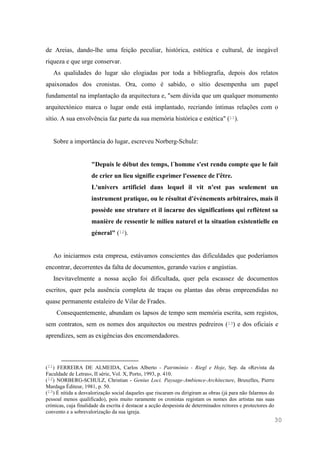 30
de Areias, dando-lhe uma feição peculiar, histórica, estética e cultural, de inegável
riqueza e que urge conservar.
As qualidades do lugar são elogiadas por toda a bibliografia, depois dos relatos
apaixonados dos cronistas. Ora, como é sabido, o sítio desempenha um papel
fundamental na implantação da arquitectura e, "sem dúvida que um qualquer monumento
arquitectónico marca o lugar onde está implantado, recriando íntimas relações com o
sítio. A sua envolvência faz parte da sua memória histórica e estética" (11).
Sobre a importância do lugar, escreveu Norberg-Schulz:
"Depuis le début des temps, l´homme s'est rendu compte que le fait
de crier un lieu signifie exprimer l'essence de l'être.
L'univers artificiel dans lequel il vit n'est pas seulement un
instrument pratique, ou le résultat d'événements arbitraires, mais il
possède une struture et il incarne des significations qui reflètent sa
manière de ressentir le milieu naturel et la situation existentielle en
géneral" (12).
Ao iniciarmos esta empresa, estávamos conscientes das dificuldades que poderíamos
encontrar, decorrentes da falta de documentos, gerando vazios e angústias.
Inevitavelmente a nossa acção foi dificultada, quer pela escassez de documentos
escritos, quer pela ausência completa de traças ou plantas das obras empreendidas no
quase permanente estaleiro de Vilar de Frades.
Consequentemente, abundam os lapsos de tempo sem memória escrita, sem registos,
sem contratos, sem os nomes dos arquitectos ou mestres pedreiros (13) e dos oficiais e
aprendizes, sem as exigências dos encomendadores.
(11) FERREIRA DE ALMEIDA, Carlos Alberto - Património - Riegl e Hoje, Sep. da «Revista da
Faculdade de Letras», II série, Vol. X, Porto, 1993, p. 410.
(12) NORBERG-SCHULZ, Christian - Genius Loci. Paysage-Ambience-Architecture, Bruxelles, Pierre
Mardaga Éditeur, 1981, p. 50.
(13) É nítida a desvalorização social daqueles que riscaram ou dirigiram as obras (já para não falarmos do
pessoal menos qualificado), pois muito raramente os cronistas registam os nomes dos artistas nas suas
crónicas, cuja finalidade da escrita é destacar a acção despesista de determinados reitores e protectores do
convento e a sobrevalorização da sua igreja.
 