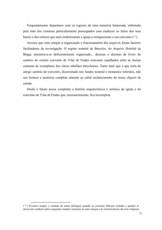 31
Frequentemente deparámos com os registos de uma memória fantasiada, sobretudo
pela mão dos cronistas particularmente preocupados com enaltecer os feitos dos seus
heróis e dos reitores que mais embelezaram a igreja e enriqueceram o seu convento (14).
Acresce que nem sempre a organização e funcionamento dos arquivos foram factores
facilitadores da investigação. O registo notarial de Barcelos, do Arquivo Distrital de
Braga, encontrava-se deficientemente organizado... dezenas e dezenas de livros do
cartório do extinto convento de Vilar de Frades estavamo espalhados entre as muitas
centenas de exemplares dos vários tabeliães barcelenses. Tanto mais que o que resta do
antigo cartório do convento, disseminado nos fundos notarial e monástico referidos, não
nos fornece a memória completa atinente ao cabal esclarecimento do nosso objecto de
estudo.
Oxalá o futuro possa completar a história arquitectónica e artística da igreja e do
convento de Vilar de Frades que, necessariamente, fica incompleta.
(14) Tivemos sempre o cuidado de tentar distinguir quando os cronistas falavam verdade e quando se
deixavam conduzir pelos esquemas mentais inerentes às suas crenças e às reminiscências da crise religiosa
 