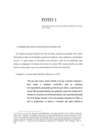 33
FOTO 1
Pormenor do pórtico da igreja românica (adaptação dos inícios
do séc. XIX)
1. O PROBLEMA DOS ANTECEDENTES MEDIEVAIS
Os vestígios da igreja românica de Vilar de Frades, patentes na chamada "torre velha"
(localizada no lado sul da fachada), geraram divergências entre estudiosos e historiadores
de arte (15), quer porque se desconhece, com precisão, a data da sua edificação, quer
porque as adaptações revivalistas dos inícios do século XIX vieram perturbar um olhar
atento e sereno sobre o que resta, possivelmente, dos finais do século XII.
Categórico, o cónego Aguiar Barreiros afirmava em 1919:
"Do que não resta a menor dúvida é de que o portico romanico e
bem assim a primeira archivolta, com as columnas
correspondentes, da janella que lhe fica por cima [...] pertencem ao
seculo XII (presumivelmente aos primeiros annos do reinado de D.
Sancho I) e acusam um estreito parentesco com a portada principal
da Sé de Braga, ficando a favor da portada romanica de Villar, se
não as proporções, ao menos a execução, que pode chamar-se
(15) "Les avis, il est vrai, divergent considérablement, e les dates avancées vont de 1070 au début du
XIIIe siécle. Toutefois, en prenant comme point de repère l'attribution du couto par Sancho Iº (1185-
1211) et en compte des caractéristiques des éléments conservés, qui en font une oeuvre de stlyle roman
avancé, on pourrait considérer le dernier quart du XIIe siècle comme période probable de sa réalisation" -
GRAF, Gerard N. - Portugal Roman, (tradução do alemão por G. Schecher), Paris, Zodiaque, 1987, p.
325.
 