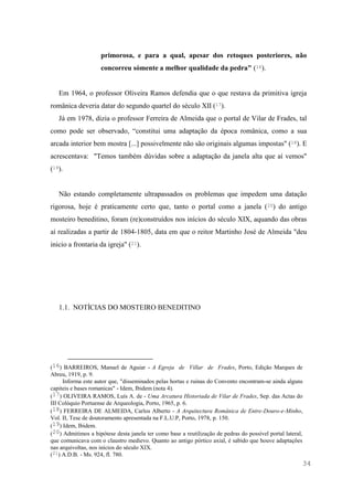 34
primorosa, e para a qual, apesar dos retoques posteriores, não
concorreu sómente a melhor qualidade da pedra" (16).
Em 1964, o professor Oliveira Ramos defendia que o que restava da primitiva igreja
românica deveria datar do segundo quartel do século XII (17).
Já em 1978, dizia o professor Ferreira de Almeida que o portal de Vilar de Frades, tal
como pode ser observado, “constitui uma adaptação da época românica, como a sua
arcada interior bem mostra [...] possivelmente não são originais algumas impostas" (18). E
acrescentava: "Temos também dúvidas sobre a adaptação da janela alta que aí vemos"
(19).
Não estando completamente ultrapassados os problemas que impedem uma datação
rigorosa, hoje é praticamente certo que, tanto o portal como a janela (20) do antigo
mosteiro beneditino, foram (re)construídos nos inícios do século XIX, aquando das obras
aí realizadas a partir de 1804-1805, data em que o reitor Martinho José de Almeida "deu
inicio a frontaria da igreja" (21).
1.1. NOTÍCIAS DO MOSTEIRO BENEDITINO
(16) BARREIROS, Manuel de Aguiar - A Egreja de Villar de Frades, Porto, Edição Marques de
Abreu, 1919, p. 9.
Informa este autor que, "disseminados pelas hortas e ruinas do Convento encontram-se ainda alguns
capiteis e bases romanicas" - Idem, Ibidem (nota 4).
(17) OLIVEIRA RAMOS, Luís A. de - Uma Arcatura Historiada de Vilar de Frades, Sep. das Actas do
III Colóquio Portuense de Arqueologia, Porto, 1965, p. 6.
(18) FERREIRA DE ALMEIDA, Carlos Alberto - A Arquitectura Românica de Entre-Douro-e-Minho,
Vol. II, Tese de doutoramento apresentada na F.L.U.P, Porto, 1978, p. 150.
(19) Idem, Ibidem.
(20) Admitimos a hipótese desta janela ter como base a reutilização de pedras do possível portal lateral,
que comunicava com o claustro medievo. Quanto ao antigo pórtico axial, é sabido que houve adaptações
nas arquivoltas, nos inícios do século XIX.
(21) A.D.B. - Ms. 924, fl. 780.
 