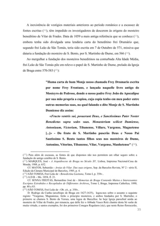 35
A inexistência de vestígios materiais anteriores ao período românico e a escassez de
fontes escritas (22), têm impedido os investigadores de descerem às origens do mosteiro
beneditino de Vilar de Frades. Data de 1059 a mais antiga referência que se conhece (23),
embora tenha sido divulgada uma lendária carta do beneditino frei Drumário que,
segundo frei Leão de São Tomás, teria sido escrita em 7 de Outubro de 571, missiva que
dataria a fundação do mosteiro de S. Bento, por S. Martinho de Dume, em 566 (24).
Ao mergulhar a fundação dos mosteiros beneditinos na conturbada Alta Idade Média,
frei Leão de São Tomás põe em relevo o papel de S. Martinho de Dume, prelado da Igreja
de Braga entre 570-583 (25):
"Huma carta de hum Monje nosso chamado Frey Drumario escrita
por nome Frey Frontano, e lançada naquelle livro antigo do
Mosteyro de Pedroso, donde o nosso padre Frey João do Apocalipse
per sua mão propria a copiou, cuja copia tenho em meu poder entre
outras memorias suas, na qual falando o dito Monje de S. Martinho
Dumiense diz assim:
«Fructo ventris sui, posuerunt Deus, e Sanctissimus Pater Noster
Benedictus supra sedes suas. Monasterium scilicet Dumiense,
Antoniuum, Victorium, Tibanense, Villare, Vargense, Magnetense
[...]» - Do fruto de S. Martinho puserão Deus e Nosso Pai
Santissimo S. Bento tantos filhos seus nos mosteiros de Dume,
Antonino, Vitorino, Tibanense, Vilar, Vargense, Manhetense" (26).
(22) Para além de escassas, as fontes de que dispomos não nos permitem um olhar seguro sobre a
fundação do antigo cenóbio de S. Bento.
(23) MARQUES, José - A Arquidiocese de Braga no Século XV, Lisboa, Imprensa Nacional-Casa da
Moeda, 1988, p. 652.
Cf. MATOS, Sebastião - Areias de Vilar. Das suas origens, Sep. da Barcelos Revista, Nº 2 - série II,
Edição da Câmara Municipal de Barcelos, 1985, p. 4.
(24) SÃO TOMÁS, Frei Leão de - Benedictina Lusitana, Tomo I, p. 358v..
(25) A.D.B. - Ms. 1054, fl. 21.
Cf. SENNA FREITAS, Bernardino José de - Memorias de Braga Contendo Muitos e Interessantes
Escriptos Extrahidos e Recopilados de Differentes Archivos, Tomo I, Braga, Imprensa Catholica, 1890,
pp. 80 e 83.
(26) SÃO TOMÁS, Frei Leão de - Ob. cit., p. 358v..
D. Rodrigo da Cunha (arcebispo de Braga em 1627-1635), legou-nos sobre o assunto o seguinte
registo: "Vargense, Magnatense, forão a principio mosteiros, e ambos fundados por S. Martinho; o
primeiro se chamou S. Bento da Varsea, uma legoa de Barcellos: he hoje Igreja parochial unida ao
mosteiro de Villar de Frades, por renuncia, que delle fez o Abbade Vasco Roîz chantre desta Sé varão de
muita virtude, e santos exemplos, foi dos primeiros Conegos Regulares (sic), que neste Reino florescerão,
 