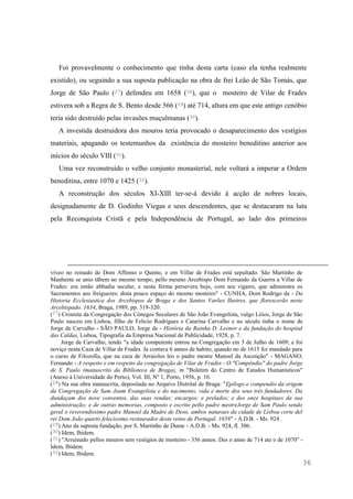 36
Foi provavelmente o conhecimento que tinha desta carta (caso ela tenha realmente
existido), ou seguindo a sua suposta publicação na obra de frei Leão de São Tomás, que
Jorge de São Paulo (27) defendeu em 1658 (28), que o mosteiro de Vilar de Frades
estivera sob a Regra de S. Bento desde 566 (29) até 714, altura em que este antigo cenóbio
teria sido destruído pelas invasões muçulmanas (30).
A investida destruidora dos mouros teria provocado o desaparecimento dos vestígios
materiais, apagando os testemunhos da existência do mosteiro beneditino anterior aos
inícios do século VIII (31).
Uma vez reconstruído o velho conjunto monasterial, nele voltará a imperar a Ordem
beneditina, entre 1070 e 1425 (32).
A reconstrução dos séculos XI-XIII ter-se-á devido à acção de nobres locais,
designadamente de D. Godinho Viegas e seus descendentes, que se destacaram na luta
pela Reconquista Cristã e pela Independência de Portugal, ao lado dos primeiros
viveo no reinado de Dom Affonso o Quinto, e em Villar de Frades está sepultado. São Martinho de
Manhente se unio tãbem no mesmo tempo, pello mesmo Arcebispo Dom Fernando da Guerra a Villar de
Frades: era então abbadia secular, e nesta fórma persevera hoje, com seu vigairo, que administra os
Sacramentos aos freiguezes: dista pouco espaço do mesmo mosteiro" - CUNHA, Dom Rodrigo da - Da
Historia Ecclesiastica dos Arcebispos de Braga e dos Santos Varões Ilustres, que florescerão neste
Arcebispado. 1634, Braga, 1989, pp. 319-320.
(27) Cronista da Congregação dos Cónegos Seculares de São João Evangelista, vulgo Lóios, Jorge de São
Paulo nasceu em Lisboa, filho de Felicio Rodrigues e Catarina Carvalho e no século tinha o nome de
Jorge de Carvalho - SÃO PAULO, Jorge de - História da Rainha D. Leonor e da fundação do hospital
das Caldas, Lisboa, Tipografia da Empresa Nacional de Publicidade, 1928, p. 7.
Jorge de Carvalho, tendo "a idade competente entrou na Congregação em 3 de Julho de 1609; e foi
noviço nesta Caza de Villar de Frades. Ja contava 6 annos de habito, quando no de 1615 foi mandado para
o curso de Filozofia, que na caza de Arraiolos leo o padre mestre Manoel da Ascenção" - MAGANO,
Fernando - A respeito e em respeito da congregação de Vilar de Frades - O "Compêndio" do padre Jorge
de S. Paulo (manuscrito da Biblioteca de Braga), in "Boletim do Centro de Estudos Humanísticos"
(Anexo à Universidade do Porto), Vol. III, Nº 1, Porto, 1956, p. 10.
(28) Na sua obra manuscrita, depositada no Arquivo Distrital de Braga: "Epílogo e compendio da origem
da Congregação de Sam Joam Evangelista e do nacimento, vida e morte dos seus três fundadores. Da
dundaçam dos nove conventos, das suas rendas; encargos; e prelados; e dos onze hospitaes da sua
administração; e de outras memorias, composto e escrito pello padre mestreJorge de Sam Paulo sendo
geral o reverendissimo padre Manoel da Madre de Deos, ambos naturaes da cidade de Lisboa corte del
rei Dom João quarto felecissimo restaurador deste reino de Portugal. 1658" - A.D.B. - Ms. 924 .
(29) Ano da suposta fundação, por S. Martinho de Dume - A.D.B. - Ms. 924, fl. 306.
(30) Idem, Ibidem.
(31) "Arruinado pellos mouros sem vestigios de mosteiro - 356 annos. Des o anno de 714 ate o de 1070" -
Idem, Ibidem.
(32) Idem, Ibidem.
 