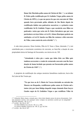 38
Dume São Martinho pellos annos de Christo de 566 (37) e ao infante
D. Pedro pella reedificação por D. Godinho Viegas pellos annos de
Christo de 1070 [...] o que me parece he que este convento de Villar
quando hera governado pellos abbades de São Bento depois da
reedificação tinhão seus padroeiros sucessivos; e o primeiro como
reedificador foi D. Godinho Viegas a que socederão seus filhos no
padroado e netos que seria este D. Pedro Salvadores que por seus
particulares serviços feitos a el rei D. Afonso Henriques pederia em
satisfação a el rei D. Sancho seu filho lhe coutasse o dito convento
de Villar, como consta da carta referida" (38).
A mãe deste protector, Dona Gotinha, filha de D. Nuno e Dona Adosinda (39), terá
contribuída para o crescimento económico do convento, ao fazer-lhe a doação de uma
propriedade rústica de Santiago de Encourados, nos inícios do séc. XII:
"Attendendo à obra pia e santa que tinha feito seu filho quiz
tambem accrecentar a renda do restaurado convento com lhe fazer
doação de huma herdade que possuia em Encourados pellos annos
de Christo de 1104" (40).
A propósito da reedificação dos antigos mosteiros beneditinos medievais, havia dito
frei Leão de São Tomás que:
"No que toca ao de S. Bento da Varzea destruido na entrada dos
Mouros em Hespanha, reedificousse pellos annos de Christo mil e
tantos (sic) por hum fidalgo daquelle tempo chamado Dom Soeyro
Guedes sogro de D. Godinhos Viegas o que reedificou Villar de
(37) Sebastião Matos chama a atenção para o facto desta datação carecer de provas documentais, "pois
nem elementos escritos, nem quaisquer outros vestígios nos permitem concluir por tal antiguidade" -
MATOS, Sebastião, - Ob. cit., p. 2.
(38) A.D.B. - Ms. 924, fl. 307.
Cf. SÃO TOMÁS, Frei Leão de - Ob. cit., p. 406.
Cf. SANTA MARIA, Francisco de - Ob. cit., pp. 362-364.
(39) A.D.B. - Ms. 924, fl. 307.
 