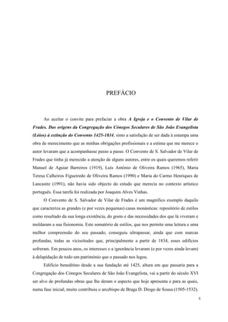 4
PREFÁCIO
Ao aceitar o convite para prefaciar a obra A Igreja e o Convento de Vilar de
Frades. Das origens da Congregação dos Cónegos Seculares de São João Evangelista
(Lóios) à extinção do Convento 1425-1834, sinto a satisfação de ser dada à estampa uma
obra de merecimento que as minhas obrigações profissionais e a estima que me merece o
autor levaram que a acompanhasse passo a passo. O Convento de S. Salvador de Vilar de
Frades que tinha já merecido a atenção de alguns autores, entre os quais queremos referir
Manuel de Aguiar Barreiros (1919), Luís António de Oliveira Ramos (1965), Maria
Teresa Calheiros Figueiredo de Oliveira Ramos (1990) e Maria do Carmo Henriques de
Lancastre (1991), não havia sido objecto do estudo que merecia no contexto artístico
português. Essa tarefa foi realizada por Joaquim Alves Vinhas.
O Convento de S. Salvador de Vilar de Frades é um magnífico exemplo daquilo
que caracteriza as grandes (e por vezes pequenas) casas monásticas: repositório de estilos
como resultado da sua longa existência, do gosto e das necessidades dos que lá viveram e
moldaram a sua fisionomia. Este somatório de estilos, que nos permite uma leitura e uma
melhor compreensão do seu passado, conseguiu ultrapassar, ainda que com marcas
profundas, todas as vicissitudes que, principalmente a partir de 1834, esses edifícios
sofreram. Em poucos anos, os interesses e a ignorância levaram (e por vezes ainda levam)
à delapidação de todo um património que o passado nos legou.
Edifício beneditino desde a sua fundação até 1425, altura em que passaria para a
Congregação dos Cónegos Seculares de São João Evangelista, vai a partir do século XVI
ser alvo de profundas obras que lhe deram o aspecto que hoje apresenta e para as quais,
numa fase inicial, muito contribuiu o arcebispo de Braga D. Diogo de Sousa (1505-1532).
 