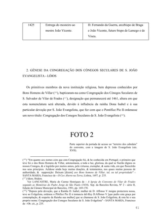 41
1425 Entrega do mosteiro ao
mestre João Vicente.
D. Fernando da Guerra, arcebispo de Braga
e João Vicente, futuro bispo de Lamego e de
Viseu.
2. GÉNESE DA CONGREGAÇÃO DOS CÓNEGOS SECULARES DE S. JOÃO
EVANGELISTA - LÓIOS
Os primitivos membros da nova instituição religiosa, bem depressa conhecidos por
Bons Homens de Villar (46), baptizaram-na como Congregação dos Cónegos Seculares de
S. Salvador de Vilar de Frades (47), designação que permanecerá até 1461, altura em que
esta nomenclatura será alterada, devido à influência da rainha Dona Isabel e à sua
particular devoção por S. João Evangelista, que fez com que o Pontífice Pio II ordenasse
um novo título: Congregação dos Conegos Seculares de S. João Evangelista (48).
FOTO 2
Parte superior da portada de acesso ao “terreiro dos cabedais”
do convento, com a imagem de S. João Evangelista (séc.
XVII).
(46) "Em quanto aos nomes com que esta Congregação foi, & he conhecida em Portugal; o primeiro que
teve foi o dos Bons Homens de Villar, antonomasia, a toda a luz, gloriosa, da qual se fiserão dignos os
nossos Conegos, & a logràrão por muitos annos, pela virtuosa, exemplar, & santa vida, em que florecèrão
nos seus principios. Achãose ainda hoje muitas doações, & testamentos, nos quaes muitas pessoas de
authoridade, & supposição: Deixam [dizem] aos Bons homens de Villar, tal, ou tal propriedade" -
SANTA MARIA, Francisco de - O Ceo Aberto na Terra, Lisboa, 1697, p. 235.
(47) Idem, Ibidem.
Ver LANCASTRE, Maria do Carmo Henriques de - A Igreja do Convento de Vilar de Frades
segundo as Memórias do Padre Jorge de São Paulo (1658), Sep. da Barcelos Revista, Nº 2 - série II,
Edição da Câmara Municipal de Barcelos, 1991, pp. 169-170.
(48) "Depoes pela devoção, que a Rainha D. Isabel, mulher de D. Affonso V insigne protectora nossa,
teve ao Evãgelista, ordenou o Põtifice Pio II à instancia del-Rey D.Affonso V [que pedio esta graça por
contemplação, & respeito da Rainha sua mulher] que se chamasse de S. João Evãgelista, & este he o seu
proprio nome: Congregação dos Conegos Seculares de S. João Evãgelista" - SANTA MARIA, Francisco
de - Ob. cit., p. 235.
 