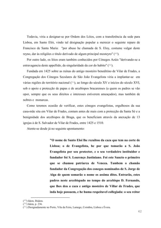 42
Todavia, viria a designar-se por Ordem dos Lóios, com a transferência da sede para
Lisboa, em Santo Elói, vindo tal designação popular a merecer o seguinte reparo de
Francisco de Santa Maria: "por abuso he chamada de S. Eloy, costume vulgar deste
reyno, dar às religiões o titulo derivado de algum principal mosteyro" (49).
Por outro lado, os lóios eram também conhecidos por Cónegos Azúis "derivando-se a
estravagancia deste appellido, da singularidade da cor do habito" (50).
Fundada em 1425 sobre as ruínas do antigo mosteiro beneditino de Vilar de Frades, a
Congregação dos Cónegos Seculares de São João Evangelista viria a implantar-se em
várias regiões do território nacional (51), ao longo do século XV e inícios do século XVI,
sob o apoio e protecção de papas e de arcebispos bracarenses (a quem os padres se vão
opor, sempre que os seus direitos e interesses estiverem ameaçados), mas também de
nobres e monarcas.
Como teremos ocasião de verificar, estes cónegos evangelistas, orgulhosos da sua
casa-mãe sita em Vilar de Frades, contam antes de mais com a protecção da Santa Sé e a
benignidade dos arcebispos de Braga, que os beneficiam através da anexação de 13
igrejas à de S. Salvador de Vilar de Frades, entre 1425 e 1510.
Atente-se desde já no seguinte apontamento:
"O nome de Santo Eloi lhe rezultou da caza que tem na corte de
Lisboa; o de Evangelista, he por que tomarão a S. João
Evangelista por seu protector, e o seu verdadeiro instituidor e
fundador foi S. Lourenço Justiniano. Foi este Sancto o primeiro
que se chamou patriarca de Veneza. Tambem o chamão
fundador da Congregação dos conegos nominados de S. Jorge de
Alga de quem somarão o nome os assima ditos. Entrarão, estes
padres neste arcebispado no tempo do arcebispo D. Fernando,
que lhes deu a caza e antigo mosteiro de Villar de Frades, que
inda hoje possuem, e he huma respeitavel collegiada: o seu reitor
(49) Idem, Ibidem.
(50) Idem, p. 236.
(51) Designadamente no Porto, Vila da Feira, Lamego, Coimbra, Lisboa e Évora.
 