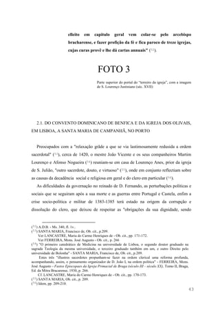 43
elleito em capitulo geral vem colar-se pelo arcebispo
bracharense, e fazer profição da fé e fica paroco de treze igrejas,
cujas curas provê e lhe dá cartas annuais" (52).
FOTO 3
Parte superior do portal do “terreiro da igreja”, com a imagem
de S. Lourenço Justiniano (séc. XVII)
2.1. DO CONVENTO DOMINICANO DE BENFICA E DA IGREJA DOS OLIVAIS,
EM LISBOA, A SANTA MARIA DE CAMPANHÃ, NO PORTO
Preocupados com a "relaxação grãde a que se via lastimosamente redusida a ordem
sacerdotal" (53), cerca de 1420, o mestre João Vicente e os seus companheiros Martim
Lourenço e Afonso Nogueira (54) reuniam-se em casa de Lourenço Anes, prior da igreja
de S. Julião, "outro sacerdote, douto, e virtuoso" (55), onde em conjunto reflectiam sobre
as causas da decadência social e religiosa em geral e do clero em particular (56).
As dificuldades da governação no reinado de D. Fernando, as perturbações políticas e
sociais que se seguiram após a sua morte e as guerras entre Portugal e Castela, enfim a
crise socio-política e militar de 1383-1385 terá estado na origem da corrupção e
dissolução do clero, que deixou de respeitar as "obrigações da sua dignidade, sendo
(52) A.D.B. - Ms. 340, fl. 1v..
(53) SANTA MARIA, Francisco de, Ob. cit., p.209.
Ver LANCASTRE, Maria do Carmo Henriques de - Ob. cit., pp. 171-172.
Ver FERREIRA, Mons. José Augusto - Ob. cit., p. 266
(54) "O primeiro catedrático de Medicina na universidade de Lisboa, o segundo doutor graduado na
sagrada Teologia da mesma universidade, o terceiro graduado também em um, e outro Direito pelo
universidade de Bolonha" - SANTA MARIA, Francisco de, Ob. cit., p.209.
Estes três "illustres sacerdotes propunham-se fazer na ordem clerical uma reforma profunda,
acompanhando, assim, o pensamento organizador de D. João I, na ordem política" - FERREIRA, Mons.
José Augusto - Fastos Episcopaes da Igreja Primacial de Braga (século III - século XX), Tomo II, Braga,
Ed. da Mitra Bracarense, 1930, p. 266.
Cf. LANCASTRE, Maria do Carmo Henriques de - Ob. cit., pp. 170-173.
(55) SANTA MARIA, Ob. cit., p. 209.
(56) Idem, pp. 209-210.
 