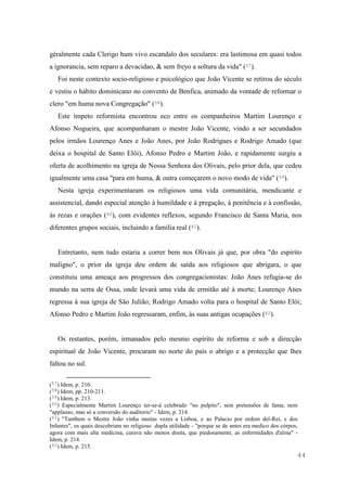 44
géralmente cada Clerigo hum vivo escandalo dos seculares: era lastimosa em quasi todos
a ignorancia, sem reparo a devacidao, & sem freyo a soltura da vida" (57).
Foi neste contexto socio-religioso e psicológico que João Vicente se retirou do século
e vestiu o hábito dominicano no convento de Benfica, animado da vontade de reformar o
clero "em huma nova Congregação" (58).
Este ímpeto reformista encontrou eco entre os companheiros Martim Lourenço e
Afonso Nogueira, que acompanharam o mestre João Vicente, vindo a ser secundados
pelos irmãos Lourenço Anes e João Anes, por João Rodrigues e Rodrigo Amado (que
deixa o hospital de Santo Elói), Afonso Pedro e Martim João, e rapidamente surgiu a
oferta de acolhimento na igreja de Nossa Senhora dos Olivais, pelo prior dela, que cedeu
igualmente uma casa "para em huma, & outra começarem o novo modo de vida" (59).
Nesta igreja experimentaram os religiosos uma vida comunitária, mendicante e
assistencial, dando especial atenção à humildade e à pregação, à penitência e à confissão,
às rezas e orações (60), com evidentes reflexos, segundo Francisco de Santa Maria, nos
diferentes grupos sociais, incluindo a família real (61).
Entretanto, nem tudo estaria a correr bem nos Olivais já que, por obra "do espirito
maligno", o prior da igreja deu ordem de saída aos religiosos que abrigara, o que
constituiu uma ameaça aos progressos dos congregacionistas: João Anes refugia-se do
mundo na serra de Ossa, onde levará uma vida de ermitão até à morte; Lourenço Anes
regressa à sua igreja de São Julião; Rodrigo Amado volta para o hospital de Santo Elói;
Afonso Pedro e Martim João regressaram, enfim, às suas antigas ocupações (62).
Os restantes, porém, irmanados pelo mesmo espírito de reforma e sob a direcção
espiritual de João Vicente, procuram no norte do país o abrigo e a protecção que lhes
faltou no sul.
(57) Idem, p. 210.
(58) Idem, pp. 210-211.
(59) Idem, p. 213.
(60) Especialmente Martim Lourenço ter-se-á celebrado "no pulpito", sem pretensões de fama, nem
"applauso, mas só a conversão do auditorio" - Idem, p. 214.
(61) "Tambem o Mestre João vinha muitas vezes a Lisboa, e ao Palacio por ordem del-Rei, e dos
Infantes", os quais descobriam no religioso dupla utilidade - "porque se de antes era medico dos córpos,
agora com mais alta medicina, curava não menos douta, que piedosamente, as enfermidades d'alma" -
Idem, p. 214.
(62) Idem, p. 215.
 