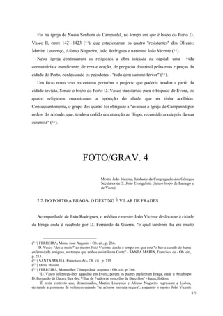 45
Foi na igreja de Nossa Senhora de Campanhã, no tempo em que é bispo do Porto D.
Vasco II, entre 1421-1423 (63), que estacionaram os quatro "resistentes" dos Olivais:
Martim Lourenço, Afonso Nogueira, João Rodrigues e o mestre João Vicente (64).
Nesta igreja continuaram os religiosos a obra iniciada na capital: uma vida
comunitária e mendicante, de reza e oração, de pregação doutrinal pelas ruas e praças da
cidade do Porto, confessando os pecadores - "tudo com summo fervor" (65).
Um facto novo veio no entanto perturbar o projecto que poderia irradiar a partir da
cidade invicta. Sendo o bispo do Porto D. Vasco transferido para o bispado de Évora, os
quatro religiosos encontraram a oposição do abade que os tinha acolhido.
Consequentemente, o grupo dos quatro foi obrigado a "evacuar a Igreja de Campanhã por
ordem do Abbade, que, tendo-a cedido em attenção ao Bispo, reconsiderara depois da sua
ausencia" (66).
FOTO/GRAV. 4
Mestre João Vicente, fundador da Congregação dos Cónegos
Seculares de S. João Evangelista (futuro bispo de Lamego e
de Viseu)
2.2. DO PORTO A BRAGA, O DESTINO É VILAR DE FRADES
Acompanhado de João Rodrigues, o médico e mestre João Vicente desloca-se à cidade
de Braga onde é recebido por D. Fernando da Guerra, "o qual tambem lhe era muito
(63) FERREIRA, Mons. José Augusto - Ob. cit., p. 266.
D. Vasco "devia muito" ao mestre João Vicente, desde o tempo em que este "o havia curado de huma
enfermidade perigosa, no tempo que ambos assistião na Corte" - SANTA MARIA, Francisco de - Ob. cit.,
p. 215.
(64) SANTA MARIA, Francisco de - Ob. cit., p. 215.
(65) Idem, Ibidem.
(66) FERREIRA, Monsenhor Cónego José Augusto - Ob. cit., p. 266.
"D. Vasco offereceu-lhes agasalho em Evora; porém os padres preferiram Braga, onde o Arcebispo
D. Fernando da Guerra lhes deu Villar de Frades no concelho de Barcellos" - Idem, Ibidem.
É neste contexto que, desanimados, Martim Lourenço e Afonso Nogueira regressam a Lisboa,
deixando a promessa de voltarem quando "se achasse morada segura", enquanto o mestre João Vicente
 