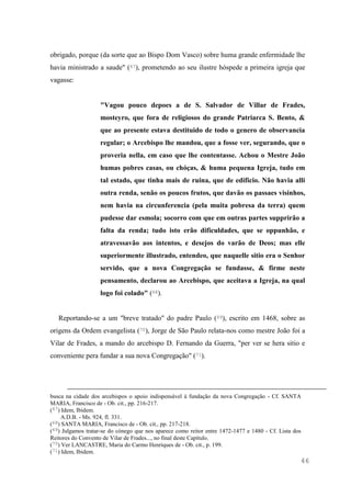 46
obrigado, porque (da sorte que ao Bispo Dom Vasco) sobre huma grande enfermidade lhe
havia ministrado a saude" (67), prometendo ao seu ilustre hóspede a primeira igreja que
vagasse:
"Vagou pouco depoes a de S. Salvador de Villar de Frades,
mosteyro, que fora de religiosos do grande Patriarca S. Bento, &
que ao presente estava destituido de todo o genero de observancia
regular; o Arcebispo lhe mandou, que a fosse ver, segurando, que o
proveria nella, em caso que lhe contentasse. Achou o Mestre João
humas pobres casas, ou chóças, & huma pequena Igreja, tudo em
tal estado, que tinha mais de ruina, que de edificio. Não havia alli
outra renda, senão os poucos frutos, que davão os passaes visinhos,
nem havia na circunferencia (pela muita pobresa da terra) quem
pudesse dar esmola; socorro com que em outras partes supprirão a
falta da renda; tudo isto erão dificuldades, que se oppunhão, e
atravessavão aos intentos, e desejos do varão de Deos; mas elle
superiormente illustrado, entendeo, que naquelle sitio era o Senhor
servido, que a nova Congregação se fundasse, & firme neste
pensamento, declarou ao Arcebispo, que aceitava a Igreja, na qual
logo foi colado" (68).
Reportando-se a um "breve tratado" do padre Paulo (69), escrito em 1468, sobre as
origens da Ordem evangelista (70), Jorge de São Paulo relata-nos como mestre João foi a
Vilar de Frades, a mando do arcebispo D. Fernando da Guerra, "per ver se hera sitio e
conveniente pera fundar a sua nova Congregação" (71).
busca na cidade dos arcebispos o apoio indispensável à fundação da nova Congregação - Cf. SANTA
MARIA, Francisco de - Ob. cit., pp. 216-217.
(67) Idem, Ibidem.
A.D.B. - Ms. 924, fl. 331.
(68) SANTA MARIA, Francisco de - Ob. cit., pp. 217-218.
(69) Julgamos tratar-se do cónego que nos aparece como reitor entre 1472-1477 e 1480 - Cf. Lista dos
Reitores do Convento de Vilar de Frades..., no final deste Capítulo.
(70) Ver LANCASTRE, Maria do Carmo Henriques de - Ob. cit., p. 199.
(71) Idem, Ibidem.
 