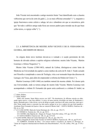47
João Vicente terá encontrado o antigo mosteiro bento "mui dannificado com a claustra
velhissima que servia de corte de gado [...] e as mais officinas arrazadas" (72), enquanto a
igreja funcionava como celeiro e adega, tal era o abandono em que se encontrava, pelo
que "de todo o edificio antigo nada ficou aos nossos padres para morada sua do que huas
cellas terres, e a igreja velha" (73).
2.3. A IMPORTÂNCIA DE MESTRE JOÃO VICENTE E DE D. FERNANDO DA
GUERRA, ARCEBISPO DE BRAGA
As origens deste novo instituto devem-se à vontade e à acção persistente de três
homens de elevada cultura e espírito religioso reformista: mestre João Vicente, Martim
Lourenço e Afonso Nogueira (74).
Mestre João Vicente (1380-1463), natural de Lisboa, distinguiu-se como lente de
Medicina na Universidade da capital e como médico da corte de D. João I. Tendo cursado
em Filosofia e completado o curso de Teologia, viria a ser nomeado bispo das dioceses de
Lamego e de Viseu, para além de empreender a reforma da Ordem de Cristo (75).
Martim Lourenço (1403-1446) era também natural da mesma cidade. Foi doutor pela
sua Universidade, onde se tornou amigo do mestre João Vicente. Martim Lourenço terá
acompanhado o infante D. Fernando (de quem seria confessor) e a infanta D. Isabel, na
(72) Idem, Ibidem..
(73) Idem, Ibidem
Sobre este assunto, Santa Maria escreve em 1697: "Os dormitorios, & officinas estavão no chão,
sendo agora acervo, o que fora edificio: A cerca, & horta estavão cõvertidas em mato, & finalmente a
Igreja, destinada para o culto divino, servia de abrigo ao gado, sem haver alli outra cousa boa, mais que o
sitio. Neste estado estava o convento [ou não estava, porque só se via o cadaver do que fora] quando o
Arcebispo Dom Fernando da Guerra o deu ao veneravel Mestre João" - SANTA MARIA, Francisco de -
Ob. cit., p. 369.
(74) Cf. LANCASTRE, Maria do Carmo Henriques de - Ob. cit., pp. 170-171.
Cf. FONSECA, Teotónio da - Ob. cit., pp. 30-31.
Cf. CASTRO, João Baptista de - Mappa de Potugal, Tomo III, Lisboa, 1747, pp. 145-150.
Cf. SANTA MARIA, Francisco de - Ob. cit., pp. 217-218.
(75) LANCASTRE, Maria do Carmo Henriques de - Ob. cit., pp. 170-1771.
Sobre a biografia de mestre João Vicente ver SANTA MARIA, Francisco de - Ob. cit., pp.551-611
Cf. CORREIA, Fernando da Silva - Um notável médico conselheiro do Infante D. Henrique, in
"Actas do Congresso Internacional de História dos Descobrimentos", Vol. III, Lisboa, 1961, pp. 57-58 e
64.
 