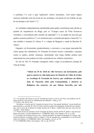 49
o arcebispo (81), com o qual "padecerão" muitos incómodos, "com tantos litigios
teimozos induzidos mais da enveja do seu arcediago e da paixão do seu Cabido, do que
do seu benigno e pio animo" (82).
As veleidades independentistas manifestadas pelos padres constituíram uma afronta ao
prelado da Arquidiocese de Braga, pois os "Conegos azues de Villar fizeram-se
vermelhos, e enveredaram pelo caminho da ingratidão" (83), no quadro de uma luta que
ganhou contornos políticos (84), ao arrastarem para a contenda não apenas a Santa Sé (85),
mas também o monarca D. Afonso V e o duque de Bragança e conde de Barcelos D.
Afonso.
Enquanto vai favorecendo, paradoxalmente, o convento e a sua igreja (anexando-lhe
várias igrejas das redondezas), D. Fernando da Guerra recorre a demandas e ameaças
contra os padres, produz sentenças, alimentando uma longa batalha jurídica pela
manutenção dos seus poderes em toda a extensão do seu senhorio eclesiástico.
No ano de 1461 D. Fernando conseguirá, enfim, vergar os já poderosos cónegos de
Vilar de Frades:
"Afinal em 29 de Abril de 1461 lavrou-se um instrumento, pelo
qual se mostra ter sido dada posse do Mosteiro de Villar de Frades
ao Arcebispo D. Fernando da Guerra, que confirmou em Reitor
João de Nazareth, eleito pela Communidade, e absolveu os
Religiosos das censuras, em que tinham incorrido, por não
(81) "As questões não foram só com D. Fernando da Guerra e com D. Luiz Pires, mas tambem com D.
Diogo de Sousa e até com D. Fr. Bartholomeu dos Martyres" - Idem, p. 267
(82) A.D.B. - Ms. 924, fl. 350.
Reconhece o cronista que D. Fernando da Guerra foi um "mui grande bemfeitor", já que beneficiou
generosamente o convento de Vilar de Frades "primeira cabeça da Congregação unindo-lhe nove igrejas"
que, com os cerca de 10 passais do antigo mosteiro de S. Bento, "rendem hum anno por outro tres mil
cruzados" - Idem, Ibidem.
(83) "Porém tiveram de sustentar com D. Fernando da Guerra, bisneto del Rei D. Pedro I, uma lucta que
durou vinte annos, e no fim submeteram-se" - FERREIRA, Mons. José Augusto - Ob. cit., p. 269.
(84) O poderio do arcebispo chocava com o "grande potentado" do duque de Bragança, D. Afonso, cujo
domínio senhorial se estendia a todos os lugares e vilas da arquidiocese, exceptuando-se as de Ponte de
Lima e de Valença - Cf. FERREIRA, Mons. José Augusto -, ob. cit., p. 270
(85) Cf. FERREIRA, Mons. José Augusto - Ob. cit., pp. 269-270.
 