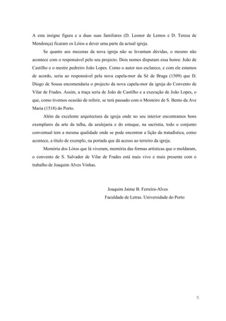 5
A esta insigne figura e a duas suas familiares (D. Leonor de Lemos e D. Teresa de
Mendonça) ficaram os Lóios a dever uma parte da actual igreja.
Se quanto aos mecenas da nova igreja não se levantam dúvidas, o mesmo não
acontece com o responsável pelo seu projecto. Dois nomes disputam essa honra: João de
Castilho e o mestre pedreiro João Lopes. Como o autor nos esclarece, e com ele estamos
de acordo, seria ao responsável pela nova capela-mor da Sé de Braga (1509) que D.
Diogo de Sousa encomendaria o projecto da nova capela-mor da igreja do Convento de
Vilar de Frades. Assim, a traça seria de João de Castilho e a execução de João Lopes, o
que, como tivemos ocasião de referir, se terá passado com o Mosteiro de S. Bento da Ave
Maria (1518) do Porto.
Além da excelente arquitectura da igreja onde no seu interior encontramos bons
exemplares da arte da talha, da azulejaria e do estuque, na sacristia, todo o conjunto
conventual tem a mesma qualidade onde se pode encontrar a lição da tratadística, como
acontece, a título de exemplo, na portada que dá acesso ao terreiro da igreja.
Memória dos Lóios que lá viveram, memória das formas artísticas que o moldaram,
o convento de S. Salvador de Vilar de Frades está mais vivo e mais presente com o
trabalho de Joaquim Alves Vinhas.
Joaquim Jaime B. Ferreira-Alves
Faculdade de Letras. Universidade do Porto
 