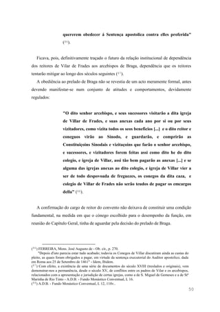 50
quererem obedecer á Sentença apostolica contra elles proferida"
(86).
Ficava, pois, definitivamente traçado o futuro da relação institucional de dependência
dos reitores de Vilar de Frades aos arcebispos de Braga, dependência que os reitores
tentarão mitigar ao longo dos séculos seguintes (87).
A obediência ao prelado de Braga não se revestia de um acto meramente formal, antes
devendo manifestar-se num conjunto de atitudes e comportamentos, devidamente
regulados:
"O dito senhor arcebispo, e seus sucessores visitarão a dita igreja
de Villar de Frades, e suas anexas cada ano por si ou por seus
vizitadores, como vizita todos os seos beneficios [...] e o dito reitor e
coneguos virão ao Sínodo, e guardarão, e comprirão as
Constituiçoins Sinodais e vizitaçoins que farão o senhor arcebispo,
e sucessores, e vizitadores forem feitas assi como dito he do dito
colegio, e igreja de Villar, assi tão bem pagarão as anexas [...] e se
alguma das igrejas anexas ao dito colegio, e igreja de Villar vier a
ser de todo despovoada de freguezes, os conegos da dita caza, e
colegio de Villar de Frades não serão teudos de pagar os emcargos
della" (88).
A confirmação do cargo de reitor do convento não deixava de constituir uma condição
fundamental, na medida em que o cónego escolhido para o desempenho da função, em
reunião do Capítulo Geral, tinha de aguardar pela decisão do prelado de Braga.
(86) FERREIRA, Mons. José Augusto de - Ob. cit., p. 270.
"Depois d'isto parecia estar tudo acabado; todavia os Conegos de Villar discutiram ainda as custas do
pleito, as quaes foram obrigados a pagar, em virtude da sentença executorial do Auditor apostolico, dada
em Roma aos 25 de Setembro de 1461" - Idem, Ibidem.
(87) Com efeito, a existência de uma série de documentos do século XVIII (treslados e originais), vem
demonstrar-nos a permanência, desde o século XV, de conflitos entre os padres de Vilar e os arcebispos,
relacionados com a apresentação e jurisdição de certas igrejas, como a de S. Miguel de Gemeses e a de Stª
Marinha de Rio Tinto - A.D.B. - Fundo Monástico Conventual, L 16.
(88) A.D.B. - Fundo Monástico Conventual, L 12, 110v..
 