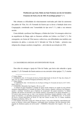 52
Penthecoste que bem. Dada em Sam Frutuoso aos dez de Setembro
Francisco de Faria a fez de 1563. O arcebispo primas" (90)
Não obstante as dificuldades de relacionamento motivadas pelo ideal de autonomia
dos padres de Vilar, foi a D. Fernando da Guerra que se deveu a fundação desta nova
Congregação, considerada uma "comunidade de tipo novo" (91), dada a sua natureza
secular.
Como defende o professor José Marques, a Ordem dos Lóios "só conseguiu sobreviver
na arquidiocese de Braga, após os fracassos sofridos em Lisboa e no Porto" (92). Por
conseguinte, em Areias de Vilar nasceu e sobreviveu, com dificuldades mas também com
momentos de glória, o convento de S. Salvador de Vilar de Frades – primeira casa
religiosa dos cónegos seculares evangelistas –, até à data da sua extinção em 1834.
2.4. DAS IGREJAS ANEXAS AO CONVENTO DE VILAR
Para além de entregar a igreja de Vilar de Frades, que havia sido reduzida a igreja
secular (93), D. Fernando da Guerra anexou ao seu convento várias igrejas (94), "e muitas
(90) Idem, Ibidem.
(91) MARQUES, José - D. Fernando da Guerra, Prelado Reformador do Século XV, Sep. dos «Anais», II
série, Vol. 33, Lisboa, Academia Portuguesa da História, 1993, p. 56.
(92) Idem, Ibidem.
Cf. MARQUES, José - Os Itinerários do Arcebispo de Braga D. Fernando da Guerra (1417-1467),
Porto, 1978, p. 31.
(93) FERREIRA, Monsenhor José Augusto - Ob. cit., p. 267.
A redução da igreja beneditina à condição de igreja secular integra-se no quadro de uma reforma
monástica empreendida por D. Fernando da Guerra. Neste contexto, segundo o professor José Marques,
quando o arcebispo "reconhecia que as hipóteses de recuperação" das igrejas monásticas "se tinham
esgotado, não hesitava em proceder à sua extinção canónica, convertendo-os em igrejas paroquiais [...].
Foi através deste processo que os vinte e seis mosteiros beneditinos ficaram reduzidos a treze, sendo
apenas um feminino, e os agostinhos passaram de dezoito para onze" - MARQUES, José - D. Fernando
da Guerra, Prelado Reformador do Século XV, Sep. dos «Anais», II série, Vol. 33, Lisboa, Academia
Portuguesa da História, 1993, p. 56.
(94) De imediato anexou-lhe a igreja de S. Bento da Várzea, "com certas obrigações, especialmente que
seriam os Reitores, eleitos pelos Religiosos, confirmados pelos Arcebispos, que lhes passariam titulo,
pagando de obediencia apenas um real de prata" - FERREIRA, Monsenhor José Augusto - Ob. cit., p.
267.
 
