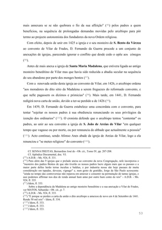 53
mais annexara se se não quebrara o fio da sua affeição" (95) pelos padres a quem
beneficiou, na sequência de prolongadas demandas movidas pelo arcebispo para pôr
termo ao projecto autonomista dos fundadores da nova Ordem religiosa.
Com efeito, depois de unir em 1425 a igreja e o seu mosteiro de S. Bento da Várzea
ao convento de Vilar de Frades, D. Fernando da Guerra procede a um conjunto de
anexações de igrejas, parecendo ignorar o conflito que desde cedo o opõe aos cónegos
(96).
Antes de mais anexa a igreja de Santa Maria Madalena, que estivera ligada ao antigo
mosteiro beneditino de Vilar mas que havia sido reduzida a abadia secular na sequência
do seu abandono por parte dos monges bentos (97).
Com a renovada união desta igreja ao convento de Vilar, em 1426, o arcebispo ordena
"aos moradores do dito sitio da Madalena a serem freguezes do reformado convento, e
que nelle pagassem os dizimos e primicias" (98). Mais tarde, em 1441, D. Fernando
redigirá nova carta de união, devido a ter-se perdido a de 1426 (99).
Em 1439, D. Fernando da Guerra estabelece uma concordata com o convento, para
tentar "sojeitar os nossos padres à sua obediencia renunciando os seus privilegios da
izenção dos ordinarios" (100). O cronista defende que o arcebispo tentou "contentar" os
padres, ao unir ao seu convento a igreja de S. João de Areias de Vilar "em qualquer
tempo que vagasse ou por morte, ou por rennuncia do abbade que actualmente a possuia"
(101). Acto contínuo, sendo Afonso Anes abade da igreja de Areias de Vilar, logo a ela
renunciou e "se meteo religioso" do convento (102).
Cf. SENNA FREITAS, Bernardino José de - Ob. cit., Tomo IV, pp. 207-208.
Cf. Apêndice Documental, doc. VI.
(95) A.D.B. - Ms. 924, fl. 331.
(96) Para além das 9 igrejas que o prelado anexa ao convento da nova Congregação, nele incorporou o
"mosteiro dos padres Bentos de que não tiverão os nossos padres lucro algum mais que os passaes e a
maior parte delles herão terras incultas e baldias, e por industria nossa são hoje passaes de muita
consideração em tapadas, devezas, vignago" e, num gesto de gratidão, Jorge de São Paulo acrescenta:
"ainda no tempo das controversias não reparou em annexar e consentir na permutação de tantas igrejas, e
assi podemos affirmar nos deu de renda annual hum anno por outro hum conto de reis" - A.D.B. - Ms.
924, fl. 335.
(97) Idem, fl. 333.
Sobre a dependência da Madalena ao antigo mosteiro beneditino e a sua anexação a Vilar de Frades,
ver MATOS, Sebastião - Ob. cit., p. 7.
(98) A.D.B. - Ms. 924, fl. 333.
(99) "E porque se perdeo a carta da união o dito arcebispo a annexou de novo em 4 de Setembro de 1441.
Rende 50 mil reis" - Idem, fl. 334.
(100) Idem, fl. 333.
(101) Idem, fl. 333.
(102) Idem, fl. 333.
 