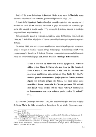 55
Em 1445 foi a vez da igreja de S. Jorge de Airó e a sua anexa S. Martinho serem
unidas ao convento de Vilar de Frades, pelo mesmo prelado de Braga (116).
A igreja de S. Vicente de Areias, abacial de reduzida renda, terá sido anexada em 14
de Maio de 1458, por D. Fernando da Guerra, à igreja do mosteiro de Manhente, que
havia sido reduzida a abadia secular (117), no âmbito da reforma pastoral e monástica
empreendida na Arquidiocese (118).
Por conseguinte, quando a polémica anexação da igreja de Manhente é resolvida em
1480, por D. Luís Pires, a igreja de S. Vicente passará igualmente para a posse dos padres
de Vilar.
No ano de 1466, uma nova permuta, devidamente autorizada pelo prelado bracarense,
levou os cónegos de Vilar de Frades à entrega de três igrejas - S. Romão de Fonte Coberta
e suas anexas S. Salvador e S. João de Silveiros -, enquanto tomavam definitivamente
posse das circunvizinhas igrejas de S. Pedro de Adães e Santiago de Encourados:
"Ficou o convento de Villar com as duas igrejas de S. Pedro de
Adães, e Sam Tiago de Encourados por troca de São Romão de
Fonte Cuberta e São Salvador, e São João de Silveiros suas
annexas, a qual troca e união se fez em 28 de Junho de 1466. Por
maneira que deo o convento tres igrejas por duas ficando perdendo
alguns cem mil reis; porque São Romão, e as duas anexas estão
reduzidas à huma commenda de Christo que rende 300 mil reis
alem dos 20 reis da fabrica, e 40 mil reis do reitor e 20 mil reis para
os dous curas das annexas, e assi duas igrejas rendem 231 mil reis"
(119).
D. Luís Pires (arcebispo entre 1467-1480), será o responsável pela anexação da igreja
de Santa Maria de Góis, na sequência da renúncia do seu abade, Diogo Anes que -
(116) Idem, fl. 335.
(117) Idem, fls. 355-356.
A redução a abadia secular da igreja do mosteiro beneditino de S. Martinho de Manhente data de
1403 - Cf. FONSECA, Teotónio da - Ob. cit., p. 289.
(118) Cf. MARQUES, José - D Fernando da Guerra, Prelado Reformador do Século XV, pp. 55-59.
O cronista salientou o desinteresse do arcebispo, devido a esta igreja possuir uma pequena renda, e
o facto do seu abade Vasco Lourenço necessitar de internamento em Braga, por ter sido contagiado de
lepra - A.D.B. - Ms. 924, fl. 336.
 