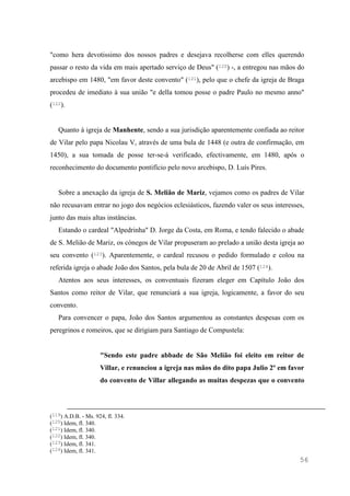 56
"como hera devotissimo dos nossos padres e desejava recolherse com elles querendo
passar o resto da vida em mais apertado serviço de Deus" (120) -, a entregou nas mãos do
arcebispo em 1480, "em favor deste convento" (121), pelo que o chefe da igreja de Braga
procedeu de imediato à sua união "e della tomou posse o padre Paulo no mesmo anno"
(122).
Quanto à igreja de Manhente, sendo a sua jurisdição aparentemente confiada ao reitor
de Vilar pelo papa Nicolau V, através de uma bula de 1448 (e outra de confirmação, em
1450), a sua tomada de posse ter-se-á verificado, efectivamente, em 1480, após o
reconhecimento do documento pontifício pelo novo arcebispo, D. Luís Pires.
Sobre a anexação da igreja de S. Melião de Mariz, vejamos como os padres de Vilar
não recusavam entrar no jogo dos negócios eclesiásticos, fazendo valer os seus interesses,
junto das mais altas instâncias.
Estando o cardeal "Alpedrinha" D. Jorge da Costa, em Roma, e tendo falecido o abade
de S. Melião de Mariz, os cónegos de Vilar propuseram ao prelado a união desta igreja ao
seu convento (123). Aparentemente, o cardeal recusou o pedido formulado e colou na
referida igreja o abade João dos Santos, pela bula de 20 de Abril de 1507 (124).
Atentos aos seus interesses, os conventuais fizeram eleger em Capítulo João dos
Santos como reitor de Vilar, que renunciará a sua igreja, logicamente, a favor do seu
convento.
Para convencer o papa, João dos Santos argumentou as constantes despesas com os
peregrinos e romeiros, que se dirigiam para Santiago de Compustela:
"Sendo este padre abbade de São Melião foi eleito em reitor de
Villar, e renunciou a igreja nas mãos do dito papa Julio 2º em favor
do convento de Villar allegando as muitas despezas que o convento
(119) A.D.B. - Ms. 924, fl. 334.
(120) Idem, fl. 340.
(121) Idem, fl. 340.
(122) Idem, fl. 340.
(123) Idem, fl. 341.
(124) Idem, fl. 341.
 