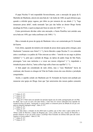 59
O papa Nicolau V terá respondido favoravelmente, com a anexação da igreja de S.
Martinho de Manhente, através de uma bula de 1 de Junho de 1448, na qual afirmava que,
quando a referida igreja vagasse, por óbito ou por renuncia do seu abade (132), "logo
tomassem posse della", tendo nomeado "por juiz das bullas ao doutor Diogo Serrão
arcediago do Porto, o qual as julgou por boas no anno de 1449" (133).
Como persistissem dúvidas sobre esta anexação, o Sumo Pontífice terá emitido uma
nova bula em 1450, que vinha confirmar a de 1448 (134).
Mas a tomada de posse da igreja de Manhente viria a ser contrariada por D. Fernando
da Guerra.
Com efeito, aquando da tentativa de tomada de posse desta igreja pelos cónegos, para
finalmente "comerem seus frutos" (135), havia falecido o papa Nicolau V e as contendas
entre o arcebispo e os padres de Vilar estavam ao rubro - "estavão no seu auge os pleitos
renhidos" (136), pelo que o prelado de Braga, na óptica do padre Jorge de São Paulo,
prosseguiu "com suas molestias e a vexar aos nossos religiosos" (137), impedindo a
tomada de posse efectiva, "antes collou logo nella a hum seu capellão" (138).
A bula papal era considerada de nulo efeito, mas o "caso Manhente" havia de
continuar, não fossem os cónegos de Vilar de Frades ciosos dos seus direitos e jurisdição
conquistados.
Assim, o capelão colado em Manhente por D. Fernando da Guerra terá acabado por
renunciar esta igreja em Diogo Anes que "por amicissimo dos nossos padres consentio
(132) Idem, fl. 337.
(133) Idem, fl. 337.
(134) Idem, fl. 337.
Jorge de S. Paulo narra um episódio da oposição àquele acto de união, protagonizado por um filho
do abade "que se pos na torre com duas béstas, e hum feixe de vizoces cabeçudos"(sic) aquando da
tomada de posse da igreja, "ameaçando os nossos padres se tomassem posse da abbadia de seu pai com
palavras daquella linguagem antiga" - Idem, fl. 337.
(135) Idem, fl. 337.
(136) Idem, fl. 337.
Em dada altura, a situação era tão difícil para os padres, que só lhes valeu o apoio militar de D.
Afonso conde de Barcelos e duque de Bragança que, "com o poder dos seus vassalos de Barcellos, e
grandes despezas se poz em armas contra o arcebispo Dom Fernando em defensa delle para não serem
expulsos os nossos padres" - Idem, fl. 350.
(137) Idem, fl. 337.
(138) Idem, fl. 337.
 