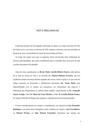 6
NOTA PRELIMINAR
O presente projecto de investigação, focalizado na igreja e no antigo convento de Vilar
de Frades, teve o seu início no Outono de 1992, durante o primeiro curso de mestrado em
História da Arte, na Faculdade de Letras da Universidade do Porto.
Ao longo dos quatro anos que se seguiram, fomos favorecidos pela colaboração de
diversas personalidades, que muito contribuíram para o resultado final. Será pois de toda
a justiça uma palavra de gratidão.
Antes de mais, agradeçemos ao Revmº Padre Aurélio Ribeiro Soares, então pároco
de S. João de Areias de Vilar e ao sacristão Sr. Manuel Pinheiro Ferreira, que nos
receberam sempre de braços abertos aquando das nossas visitas à igreja e ao que resta do
antigo convento; ao historiador e bibliotecário barcelense, Dr. Victor Pinho, pela
disponibilidade com se sempre nos presenteou; aos funcionários dos arquivos e
bibliotecas que frequentámos no âmbito deste trabalho, especialmente ao Sr. Armando
Soares Araújo, à Sr.ª D. Maria da Costa Martins e à Sr.ª D. Leónida Rebelo Gomes,
do Arquivo Distrital de Braga, pela simpatia e empenho profissional demonstrados.
O nosso reconhecimento aos amigos e companheiros, em especial ao Luís Alexandre
Rodrigues, com quem muito dialogámos sobre a matéria em estudo; à Ana Carvalheira;
ao Manuel Pereira; ao João Manuel Fernandes, barcelense que sempre nos
 