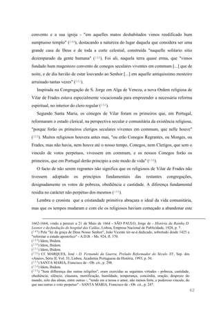 62
convento e a sua igreja - "em aquelles matos deshabitados vimos reedificado hum
sumptuoso templo" (149), destacando a natureza do lugar daquela que considera ser uma
grande casa de Deus e de toda a corte celestial, construída "naquelle solitario sitio
dezemparado da gente humana" (150). Foi ali, naquela terra quase erma, que "vimos
fundado hum magestozo convento de conegos seculares viventes em commum [...] que de
noite, e de dia havião de estar louvando ao Senhor [...] em aquelle antiquissimo mosteiro
arruinado tantas vezes" (151).
Inspirada na Congregação de S. Jorge em Alga de Veneza, a nova Ordem religiosa de
Vilar de Frades estava especialmente vocacionada para empreender a necessária reforma
espiritual, no interior do clero regular (152).
Segundo Santa Maria, os cónegos de Vilar foram os primeiros que, em Portugal,
reformaram o estado clerical, na perspectiva secular e comunitária da existência religiosa,
"porque forão os primeiros clerigos seculares viventes em commum, que nelle houve"
(153). Muitos religiosos houvera antes mas, "ou erão Conegos Regrantes, ou Monges, ou
Frades, mas não havia, nem houve até o nosso tempo, Conegos, nem Clerigos, que sem o
vinculo de votos perpetuos, vivessem em commum, e os nossos Conegos forão os
primeiros, que em Portugal derão principio a este modo de vida" (154).
O facto de não serem regrantes não significa que os religiosos de Vilar de Frades não
tivessem adoptado os princípios fundamentais das restantes congregações,
designadamente os votos de pobreza, obediência e castidade. A diferença fundamental
residia no carácter não perpétuo dos mesmos (155).
Lembra o cronista que a cristandade primitiva abraçara o ideal da vida comunitária,
mas que os tempos mudaram e com ele os religiosos haviam começado a abandonar este
1662-1664, vindo a perecer a 21 de Maio de 1664 - SÃO PAULO, Jorge de - História da Rainha D.
Leonor e da fundação do hospital das Caldas, Lisboa, Empresa Nacional de Publicidade, 1928, p. 7.
(148) Pela "lei da graça de Deus Nosso Senhor", João Vicente ter-se-á dedicado, sobretudo desde 1425 a
"reformar o estado apostolico" - A.D.B. - Ms. 924, fl. 370.
(149) Idem, Ibidem.
(150) Idem, Ibidem.
(151) Idem, Ibidem.
(152) Cf. MARQUES, José - D. Fernando da Guerra, Prelado Reformador do Século XV, Sep. dos
«Anais», Série II, Vol. 33, Lisboa, Academia Portuguesa da História, 1993, p. 56.
(153) SANTA MARIA, Francisco de - Ob. cit., p. 298.
(154) Idem, Ibidem.
(155) "Sem differença das outras religiões", eram exercidas as seguintes virtudes - pobreza, castidade,
obediência, silêncio, clausura, mortificação, humildade, temperança, concórdia, oração, desprezo do
mundo, zelo das almas, entre outras -, "tendo em a nossa o amor, não menos forte, e poderoso vinculo, do
que nas outras o voto perpetuo" - SANTA MARIA, Francisco de - Ob. cit., p. 247.
 
