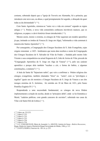 63
costume, sobretudo depois que a "igreja de Treveris em Alemanha, foi a primeira, que
introduzio este novo uso, ou abuso, o qual promptamente foi seguido, e abraçado de quasi
todas as da christandade" (156).
Com Santo Agostinho, retomou-se "outra vez a vida em comum" segundo as regras
antigas (157). Porém, a nova vida comunitária conhecera inevitáveis nuances, que os
religiosos, os papas e o devir histórico foram introduzindo (158).
Mesmo assim, insiste o cronista, os cónegos de Vilar seguiram um modelo apostólico
já que, imitando os irmãos de Veneza (S. Jorge em Alga), "reformarão a vida commum à
maneira dos Santos Apostolos" (159).
Por conseguinte, a Congregação dos Cónegos Seculares de S. João Evangelista, cujas
origens remontam a 1425 - lembramos que nesta data recebera o nome de Congregação
dos Cónegos Seculares de S. Salvador de Vilar de Frades -, fundada pelo mestre João
Vicente e seus companheiros na actual freguesia de S. João de Areias de Vilar, procede da
"Congregação Apostolica de S. Jorge em Alga de Venesa" (160), pelo seu carácter
apostólico e porque dela também "recebeo a còr, e forma do habito, e algumas
constituições, e estatutos" (161).
A bula da Santa Sé "Injunctum nobis", que veio a confirmar a Ordem religiosa dos
cónegos evangelistas, também chamados "lóios" ou "azúis", com os "privilégios e
regalias" iguais aos do mosteiro e Cónegos Seculares de S. Jorge de Veneza e aos dos
monges eremitas de S. Jerónimo, foi emitida em 18 de Maio de 1431, pelo Sumo
Pontífice Eugénio IV (162).
Respondendo a uma necessidade fundamental, os cónegos da nova Ordem
implementaram a criação de escolas, desde os "principios della", onde se lia Gramática e
Moral, "cadeiras publicas, com grande concurso de ouvintes", sobretudo nas casas de
Vilar e de Santo Elói de Lisboa (163).
(156) Idem, pp. 232-233.
(157) Idem, p. 233.
(158) Idem, p. 233.
(159) Idem, p. 233.
(160) Idem, p. 234.
(161) Idem, p. 234.
(162) Cf. VASCONCELOS, Maria da Assunção J. e ARAÚJO, António de Sousa - Bulário Bracarense,
Braga, Edição do Arquivo Distrital de Braga/Universidade do Minho, 1986, p. 115.
(163) SANTA MARIA, Francisco de - Ob. cit., p. 255.
 